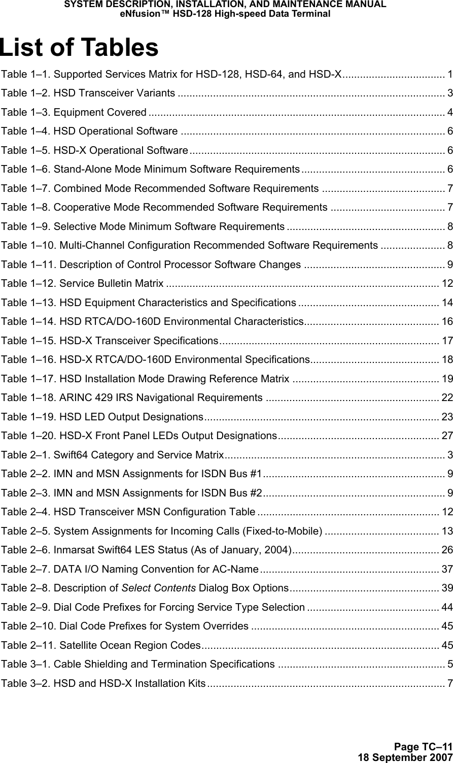 SYSTEM DESCRIPTION, INSTALLATION, AND MAINTENANCE MANUALeNfusion™ HSD-128 High-speed Data TerminalPage TC–1118 September 2007List of Tables Table 1–1. Supported Services Matrix for HSD-128, HSD-64, and HSD-X................................... 1 Table 1–2. HSD Transceiver Variants ........................................................................................... 3 Table 1–3. Equipment Covered ..................................................................................................... 4 Table 1–4. HSD Operational Software .......................................................................................... 6 Table 1–5. HSD-X Operational Software ....................................................................................... 6 Table 1–6. Stand-Alone Mode Minimum Software Requirements ................................................. 6 Table 1–7. Combined Mode Recommended Software Requirements .......................................... 7 Table 1–8. Cooperative Mode Recommended Software Requirements ....................................... 7 Table 1–9. Selective Mode Minimum Software Requirements ...................................................... 8 Table 1–10. Multi-Channel Configuration Recommended Software Requirements ...................... 8 Table 1–11. Description of Control Processor Software Changes ................................................ 9 Table 1–12. Service Bulletin Matrix ............................................................................................. 12 Table 1–13. HSD Equipment Characteristics and Specifications ................................................ 14 Table 1–14. HSD RTCA/DO-160D Environmental Characteristics.............................................. 16 Table 1–15. HSD-X Transceiver Specifications........................................................................... 17 Table 1–16. HSD-X RTCA/DO-160D Environmental Specifications............................................ 18 Table 1–17. HSD Installation Mode Drawing Reference Matrix .................................................. 19 Table 1–18. ARINC 429 IRS Navigational Requirements ........................................................... 22 Table 1–19. HSD LED Output Designations................................................................................ 23 Table 1–20. HSD-X Front Panel LEDs Output Designations....................................................... 27 Table 2–1. Swift64 Category and Service Matrix........................................................................... 3 Table 2–2. IMN and MSN Assignments for ISDN Bus #1.............................................................. 9 Table 2–3. IMN and MSN Assignments for ISDN Bus #2.............................................................. 9 Table 2–4. HSD Transceiver MSN Configuration Table .............................................................. 12 Table 2–5. System Assignments for Incoming Calls (Fixed-to-Mobile) ....................................... 13 Table 2–6. Inmarsat Swift64 LES Status (As of January, 2004).................................................. 26 Table 2–7. DATA I/O Naming Convention for AC-Name ............................................................. 37 Table 2–8. Description of Select Contents Dialog Box Options................................................... 39 Table 2–9. Dial Code Prefixes for Forcing Service Type Selection ............................................. 44 Table 2–10. Dial Code Prefixes for System Overrides ................................................................ 45 Table 2–11. Satellite Ocean Region Codes................................................................................. 45 Table 3–1. Cable Shielding and Termination Specifications ......................................................... 5 Table 3–2. HSD and HSD-X Installation Kits................................................................................. 7