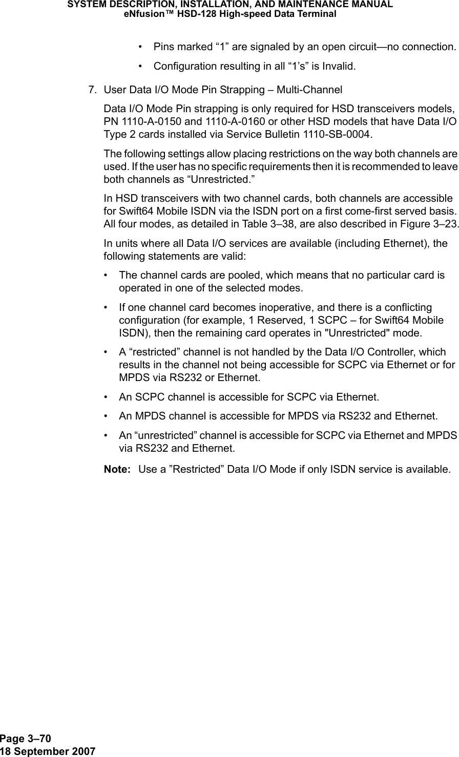 Page 3–7018 September 2007SYSTEM DESCRIPTION, INSTALLATION, AND MAINTENANCE MANUALeNfusion™ HSD-128 High-speed Data Terminal• Pins marked “1” are signaled by an open circuit—no connection.• Configuration resulting in all “1’s” is Invalid.7. User Data I/O Mode Pin Strapping – Multi-ChannelData I/O Mode Pin strapping is only required for HSD transceivers models, PN 1110-A-0150 and 1110-A-0160 or other HSD models that have Data I/O Type 2 cards installed via Service Bulletin 1110-SB-0004.The following settings allow placing restrictions on the way both channels are used. If the user has no specific requirements then it is recommended to leave both channels as “Unrestricted.”In HSD transceivers with two channel cards, both channels are accessible for Swift64 Mobile ISDN via the ISDN port on a first come-first served basis. All four modes, as detailed in Table 3–38, are also described in Figure 3–23.In units where all Data I/O services are available (including Ethernet), the following statements are valid:• The channel cards are pooled, which means that no particular card is operated in one of the selected modes.• If one channel card becomes inoperative, and there is a conflicting configuration (for example, 1 Reserved, 1 SCPC – for Swift64 Mobile ISDN), then the remaining card operates in &quot;Unrestricted&quot; mode.• A “restricted” channel is not handled by the Data I/O Controller, which results in the channel not being accessible for SCPC via Ethernet or for MPDS via RS232 or Ethernet.• An SCPC channel is accessible for SCPC via Ethernet.• An MPDS channel is accessible for MPDS via RS232 and Ethernet.• An “unrestricted” channel is accessible for SCPC via Ethernet and MPDS via RS232 and Ethernet.Note: Use a ”Restricted” Data I/O Mode if only ISDN service is available. 