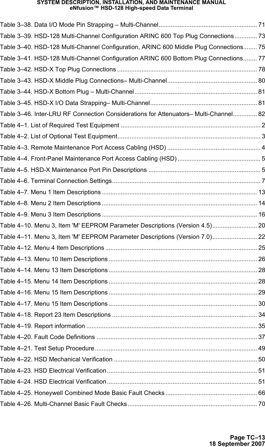 SYSTEM DESCRIPTION, INSTALLATION, AND MAINTENANCE MANUALeNfusion™ HSD-128 High-speed Data TerminalPage TC–1318 September 2007 Table 3–38. Data I/O Mode Pin Strapping – Multi-Channel......................................................... 71 Table 3–39. HSD-128 Multi-Channel Configuration ARINC 600 Top Plug Connections............. 73 Table 3–40. HSD-128 Multi-Channel Configuration, ARINC 600 Middle Plug Connections........ 75 Table 3–41. HSD-128 Multi-Channel Configuration ARINC 600 Bottom Plug Connections........ 77 Table 3–42. HSD-X Top Plug Connections ................................................................................. 78 Table 3–43. HSD-X Middle Plug Connections– Multi-Channel.................................................... 80 Table 3–44. HSD-X Bottom Plug – Multi-Channel....................................................................... 81 Table 3–45. HSD-X I/O Data Strapping– Multi-Channel.............................................................. 81 Table 3–46. Inter-LRU RF Connection Considerations for Attenuators– Multi-Channel.............. 82 Table 4–1. List of Required Test Equipment ................................................................................. 2 Table 4–2. List of Optional Test Equipment................................................................................... 3 Table 4–3. Remote Maintenance Port Access Cabling (HSD) ...................................................... 4 Table 4–4. Front-Panel Maintenance Port Access Cabling (HSD) ................................................ 5 Table 4–5. HSD-X Maintenance Port Pin Descriptions ................................................................. 5 Table 4–6. Terminal Connection Settings...................................................................................... 7 Table 4–7. Menu 1 Item Descriptions .......................................................................................... 13 Table 4–8. Menu 2 Item Descriptions .......................................................................................... 14 Table 4–9. Menu 3 Item Descriptions .......................................................................................... 16 Table 4–10. Menu 3, Item &apos;M&apos; EEPROM Parameter Descriptions (Version 4.5).......................... 20 Table 4–11. Menu 3, Item &apos;M&apos; EEPROM Parameter Descriptions (Version 7.0).......................... 22 Table 4–12. Menu 4 Item Descriptions ........................................................................................ 25 Table 4–13. Menu 10 Item Descriptions ...................................................................................... 26 Table 4–14. Menu 13 Item Descriptions ...................................................................................... 28 Table 4–15. Menu 14 Item Descriptions ...................................................................................... 28 Table 4–16. Menu 15 Item Descriptions ...................................................................................... 29 Table 4–17. Menu 15 Item Descriptions ...................................................................................... 30 Table 4–18. Report 23 Item Descriptions .................................................................................... 34 Table 4–19. Report information ................................................................................................... 35 Table 4–20. Fault Code Definitions .............................................................................................37 Table 4–21. Test Setup Procedure.............................................................................................. 49 Table 4–22. HSD Mechanical Verification ................................................................................... 50 Table 4–23. HSD Electrical Verification ....................................................................................... 51 Table 4–24. HSD Electrical Verification ....................................................................................... 51 Table 4–25. Honeywell Combined Mode Basic Fault Checks ..................................................... 66 Table 4–26. Multi-Channel Basic Fault Checks........................................................................... 70