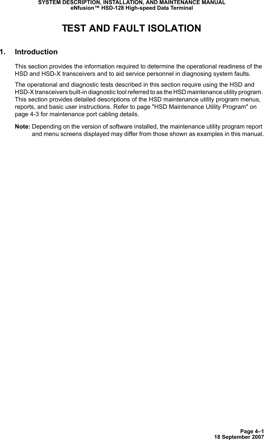 Page 4–118 September 2007SYSTEM DESCRIPTION, INSTALLATION, AND MAINTENANCE MANUALeNfusion™ HSD-128 High-speed Data TerminalTEST AND FAULT ISOLATION1. IntroductionThis section provides the information required to determine the operational readiness of the HSD and HSD-X transceivers and to aid service personnel in diagnosing system faults.The operational and diagnostic tests described in this section require using the HSD and HSD-X transceivers built-in diagnostic tool referred to as the HSD maintenance utility program. This section provides detailed descriptions of the HSD maintenance utility program menus, reports, and basic user instructions. Refer to page &quot;HSD Maintenance Utility Program&quot; on page 4-3 for maintenance port cabling details.Note: Depending on the version of software installed, the maintenance utility program report and menu screens displayed may differ from those shown as examples in this manual.