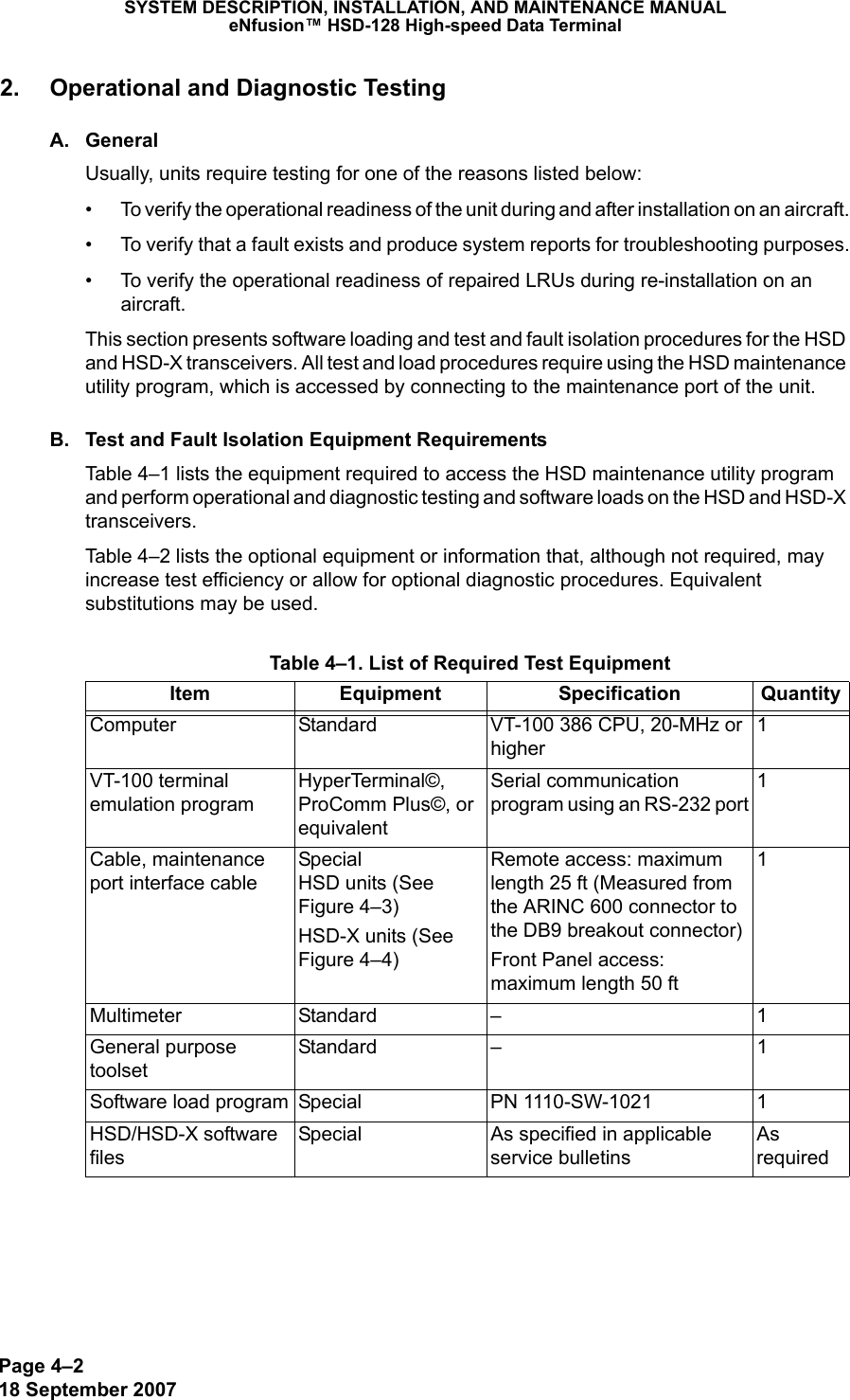 Page 4–218 September 2007SYSTEM DESCRIPTION, INSTALLATION, AND MAINTENANCE MANUALeNfusion™ HSD-128 High-speed Data Terminal2. Operational and Diagnostic TestingA. GeneralUsually, units require testing for one of the reasons listed below:• To verify the operational readiness of the unit during and after installation on an aircraft.• To verify that a fault exists and produce system reports for troubleshooting purposes.• To verify the operational readiness of repaired LRUs during re-installation on an aircraft.This section presents software loading and test and fault isolation procedures for the HSD and HSD-X transceivers. All test and load procedures require using the HSD maintenance utility program, which is accessed by connecting to the maintenance port of the unit.B. Test and Fault Isolation Equipment RequirementsTable 4–1 lists the equipment required to access the HSD maintenance utility program and perform operational and diagnostic testing and software loads on the HSD and HSD-X transceivers.Table 4–2 lists the optional equipment or information that, although not required, may increase test efficiency or allow for optional diagnostic procedures. Equivalent substitutions may be used. Table 4–1. List of Required Test EquipmentItem Equipment Specification QuantityComputer  Standard  VT-100 386 CPU, 20-MHz or higher1VT-100 terminal emulation programHyperTerminal©, ProComm Plus©, or equivalentSerial communication program using an RS-232 port1Cable, maintenance port interface cable Special  HSD units (See Figure 4–3)HSD-X units (See Figure 4–4)Remote access: maximum length 25 ft (Measured from the ARINC 600 connector to the DB9 breakout connector)Front Panel access: maximum length 50 ft 1Multimeter Standard – 1General purpose toolsetStandard – 1Software load program Special  PN 1110-SW-1021 1HSD/HSD-X software filesSpecial As specified in applicable service bulletinsAs required