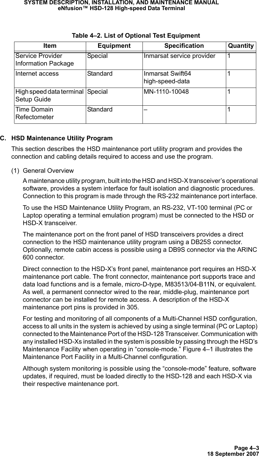 Page 4–318 September 2007SYSTEM DESCRIPTION, INSTALLATION, AND MAINTENANCE MANUALeNfusion™ HSD-128 High-speed Data TerminalC. HSD Maintenance Utility ProgramThis section describes the HSD maintenance port utility program and provides the connection and cabling details required to access and use the program.(1) General OverviewA maintenance utility program, built into the HSD and HSD-X transceiver’s operational software, provides a system interface for fault isolation and diagnostic procedures. Connection to this program is made through the RS-232 maintenance port interface. To use the HSD Maintenance Utility Program, an RS-232, VT-100 terminal (PC or Laptop operating a terminal emulation program) must be connected to the HSD or HSD-X transceiver. The maintenance port on the front panel of HSD transceivers provides a direct connection to the HSD maintenance utility program using a DB25S connector. Optionally, remote cabin access is possible using a DB9S connector via the ARINC 600 connector. Direct connection to the HSD-X’s front panel, maintenance port requires an HSD-X maintenance port cable. The front connector, maintenance port supports trace and data load functions and is a female, micro-D-type, M83513/04-B11N, or equivalent. As well, a permanent connector wired to the rear, middle-plug, maintenance port connector can be installed for remote access. A description of the HSD-X maintenance port pins is provided in 305.For testing and monitoring of all components of a Multi-Channel HSD configuration, access to all units in the system is achieved by using a single terminal (PC or Laptop) connected to the Maintenance Port of the HSD-128 Transceiver. Communication with any installed HSD-Xs installed in the system is possible by passing through the HSD’s Maintenance Facility when operating in “console-mode.” Figure 4–1 illustrates the Maintenance Port Facility in a Multi-Channel configuration.Although system monitoring is possible using the “console-mode” feature, software updates, if required, must be loaded directly to the HSD-128 and each HSD-X via their respective maintenance port.  Table 4–2. List of Optional Test EquipmentItem Equipment Specification QuantityService Provider Information PackageSpecial Inmarsat service provider 1Internet access Standard Inmarsat Swift64 high-speed-data1High speed data terminal Setup GuideSpecial MN-1110-10048 1Time Domain RefectometerStandard – 1