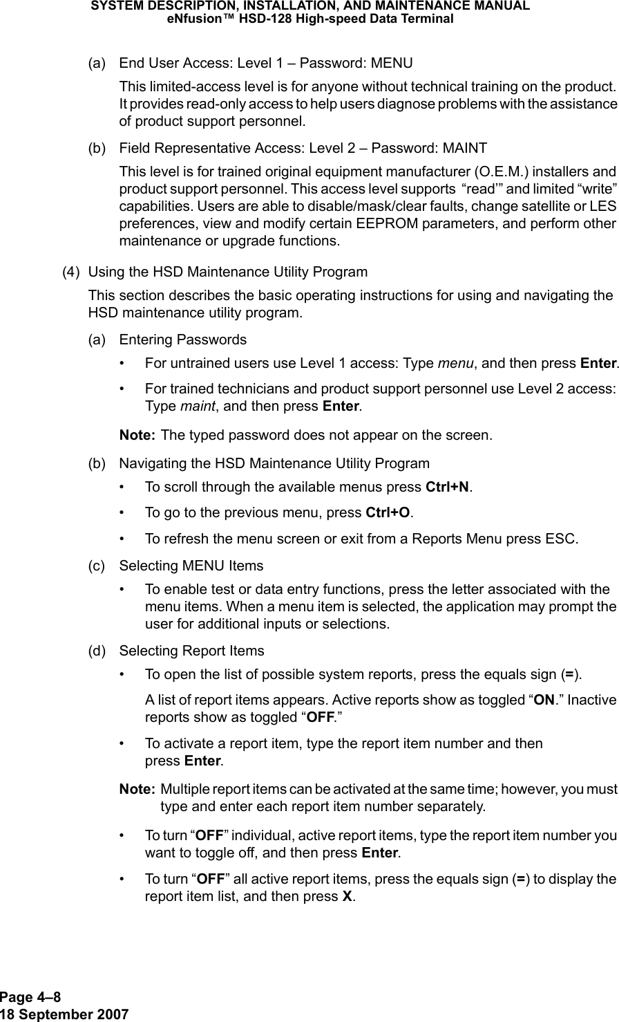 Page 4–818 September 2007SYSTEM DESCRIPTION, INSTALLATION, AND MAINTENANCE MANUALeNfusion™ HSD-128 High-speed Data Terminal(a) End User Access: Level 1 – Password: MENUThis limited-access level is for anyone without technical training on the product. It provides read-only access to help users diagnose problems with the assistance of product support personnel.(b) Field Representative Access: Level 2 – Password: MAINTThis level is for trained original equipment manufacturer (O.E.M.) installers and product support personnel. This access level supports  “read’” and limited “write” capabilities. Users are able to disable/mask/clear faults, change satellite or LES preferences, view and modify certain EEPROM parameters, and perform other maintenance or upgrade functions.(4) Using the HSD Maintenance Utility ProgramThis section describes the basic operating instructions for using and navigating the HSD maintenance utility program.(a) Entering Passwords• For untrained users use Level 1 access: Type menu, and then press Enter.• For trained technicians and product support personnel use Level 2 access: Type maint, and then press Enter.Note: The typed password does not appear on the screen.(b) Navigating the HSD Maintenance Utility Program• To scroll through the available menus press Ctrl+N.• To go to the previous menu, press Ctrl+O.• To refresh the menu screen or exit from a Reports Menu press ESC.(c) Selecting MENU Items• To enable test or data entry functions, press the letter associated with the menu items. When a menu item is selected, the application may prompt the user for additional inputs or selections. (d) Selecting Report Items• To open the list of possible system reports, press the equals sign (=).A list of report items appears. Active reports show as toggled “ON.” Inactive reports show as toggled “OFF.” • To activate a report item, type the report item number and then  press Enter.Note: Multiple report items can be activated at the same time; however, you must type and enter each report item number separately.•To turn “OFF” individual, active report items, type the report item number you want to toggle off, and then press Enter.•To turn “OFF” all active report items, press the equals sign (=) to display the report item list, and then press X. 