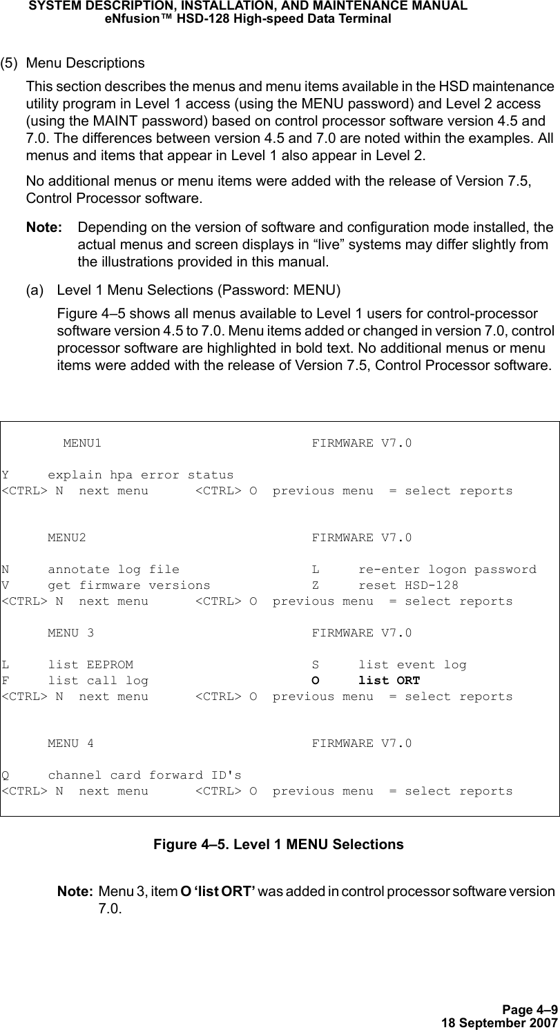 Page 4–918 September 2007SYSTEM DESCRIPTION, INSTALLATION, AND MAINTENANCE MANUALeNfusion™ HSD-128 High-speed Data Terminal(5) Menu DescriptionsThis section describes the menus and menu items available in the HSD maintenance utility program in Level 1 access (using the MENU password) and Level 2 access (using the MAINT password) based on control processor software version 4.5 and 7.0. The differences between version 4.5 and 7.0 are noted within the examples. All menus and items that appear in Level 1 also appear in Level 2. No additional menus or menu items were added with the release of Version 7.5, Control Processor software.Note: Depending on the version of software and configuration mode installed, the actual menus and screen displays in “live” systems may differ slightly from the illustrations provided in this manual. (a) Level 1 Menu Selections (Password: MENU)Figure 4–5 shows all menus available to Level 1 users for control-processor software version 4.5 to 7.0. Menu items added or changed in version 7.0, control processor software are highlighted in bold text. No additional menus or menu items were added with the release of Version 7.5, Control Processor software.Figure 4–5. Level 1 MENU SelectionsNote: Menu 3, item O ‘list ORT’ was added in control processor software version 7.0.         MENU1                           FIRMWARE V7.0Y     explain hpa error status&lt;CTRL&gt; N  next menu      &lt;CTRL&gt; O  previous menu  = select reports      MENU2                             FIRMWARE V7.0N     annotate log file                 L     re-enter logon passwordV     get firmware versions             Z     reset HSD-128&lt;CTRL&gt; N  next menu      &lt;CTRL&gt; O  previous menu  = select reports      MENU 3                            FIRMWARE V7.0L     list EEPROM                       S     list event logF     list call log                     O     list ORT&lt;CTRL&gt; N  next menu      &lt;CTRL&gt; O  previous menu  = select reports      MENU 4                            FIRMWARE V7.0Q     channel card forward ID&apos;s&lt;CTRL&gt; N  next menu      &lt;CTRL&gt; O  previous menu  = select reports