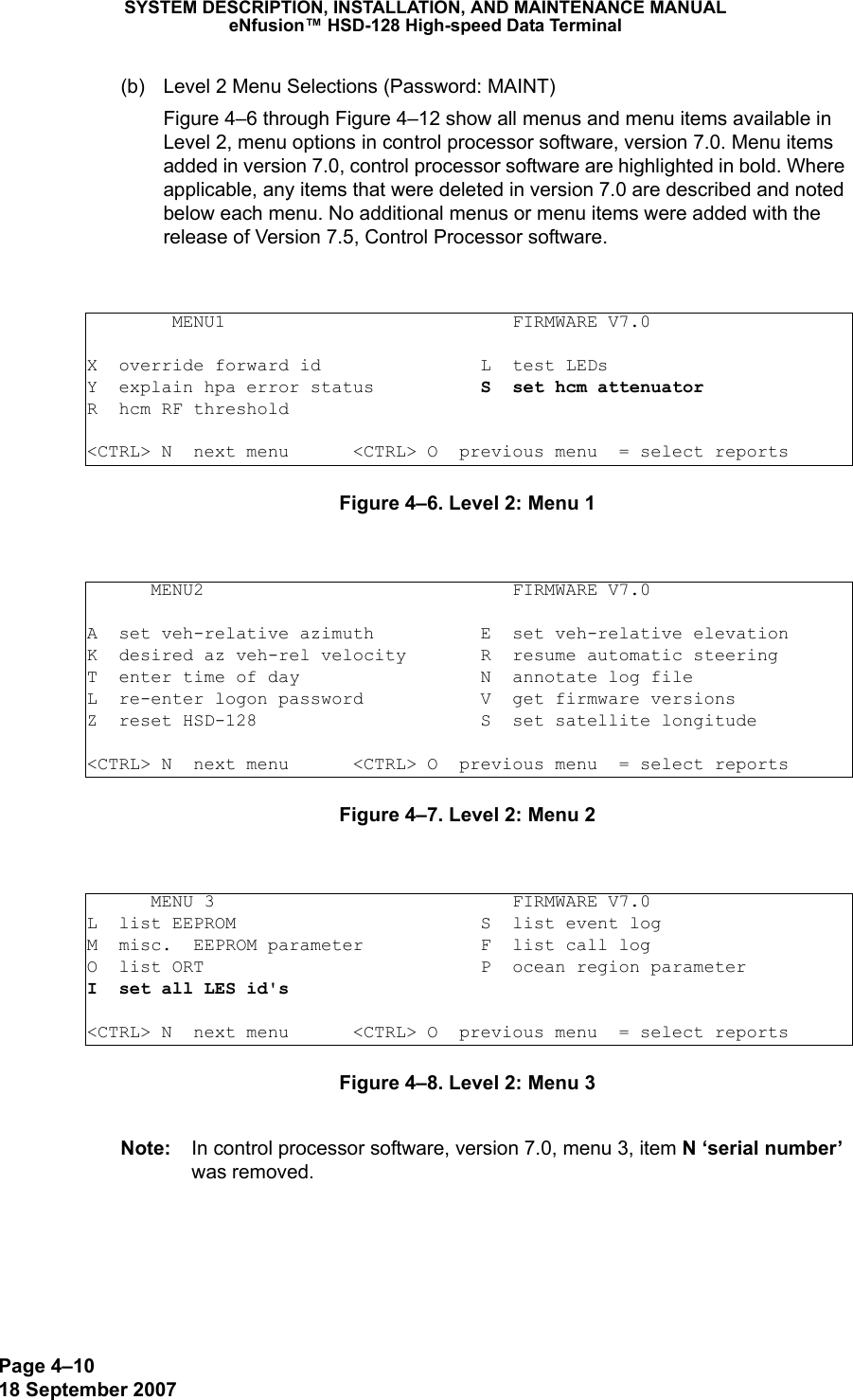 Page 4–1018 September 2007SYSTEM DESCRIPTION, INSTALLATION, AND MAINTENANCE MANUALeNfusion™ HSD-128 High-speed Data Terminal(b) Level 2 Menu Selections (Password: MAINT)Figure 4–6 through Figure 4–12 show all menus and menu items available in Level 2, menu options in control processor software, version 7.0. Menu items added in version 7.0, control processor software are highlighted in bold. Where applicable, any items that were deleted in version 7.0 are described and noted below each menu. No additional menus or menu items were added with the release of Version 7.5, Control Processor software.Figure 4–6. Level 2: Menu 1 Figure 4–7. Level 2: Menu 2 Figure 4–8. Level 2: Menu 3 Note: In control processor software, version 7.0, menu 3, item N ‘serial number’ was removed.        MENU1                           FIRMWARE V7.0X  override forward id               L  test LEDsY  explain hpa error status          S  set hcm attenuatorR  hcm RF threshold&lt;CTRL&gt; N  next menu      &lt;CTRL&gt; O  previous menu  = select reports      MENU2                             FIRMWARE V7.0A  set veh-relative azimuth          E  set veh-relative elevationK  desired az veh-rel velocity       R  resume automatic steeringT  enter time of day                 N  annotate log fileL  re-enter logon password           V  get firmware versionsZ  reset HSD-128                     S  set satellite longitude&lt;CTRL&gt; N  next menu      &lt;CTRL&gt; O  previous menu  = select reports      MENU 3                            FIRMWARE V7.0L  list EEPROM                       S  list event logM  misc.  EEPROM parameter           F  list call log O  list ORT                          P  ocean region parameterI  set all LES id&apos;s                  &lt;CTRL&gt; N  next menu      &lt;CTRL&gt; O  previous menu  = select reports