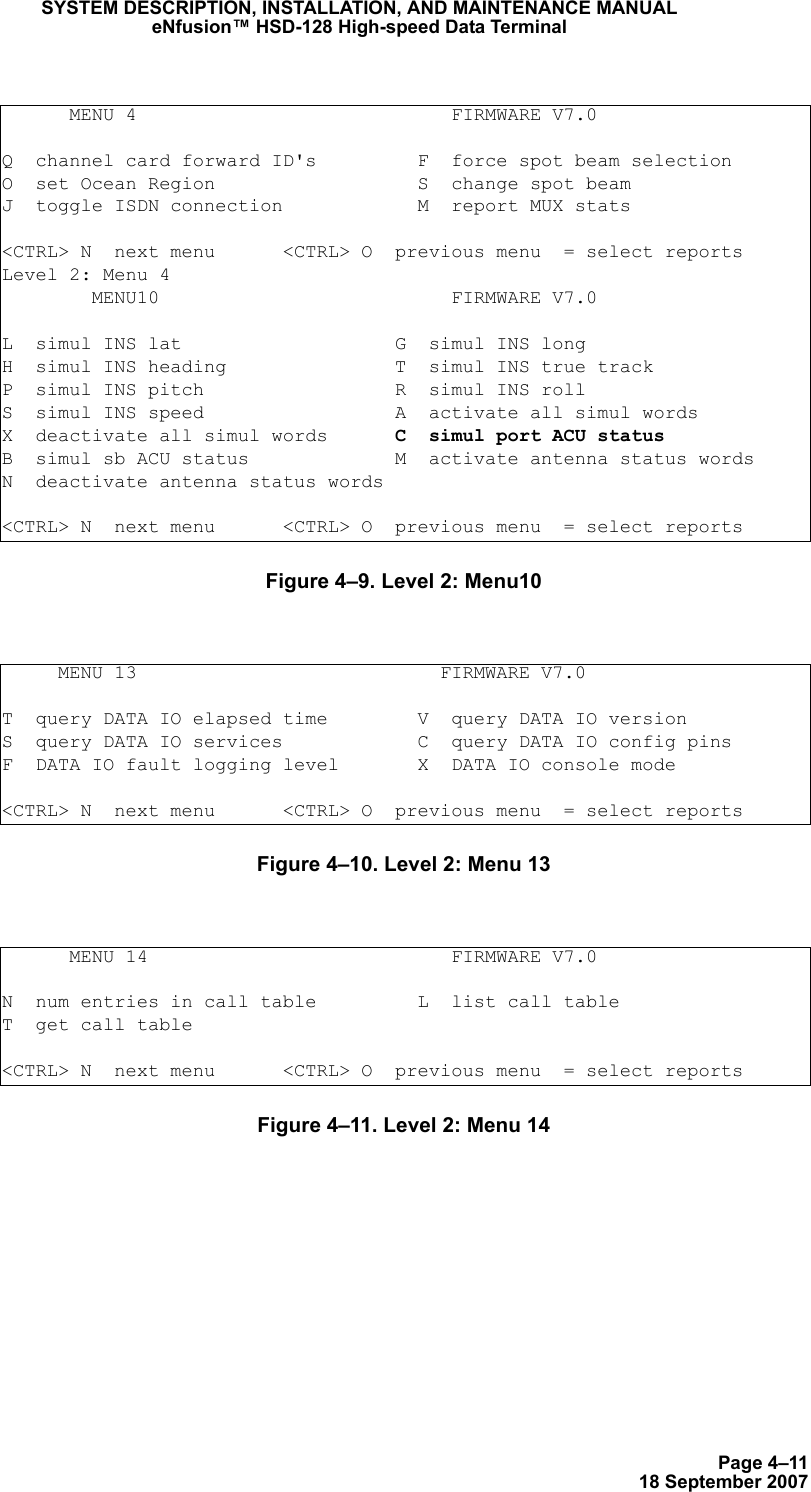 Page 4–1118 September 2007SYSTEM DESCRIPTION, INSTALLATION, AND MAINTENANCE MANUALeNfusion™ HSD-128 High-speed Data TerminalFigure 4–9. Level 2: Menu10 Figure 4–10. Level 2: Menu 13 Figure 4–11. Level 2: Menu 14      MENU 4                            FIRMWARE V7.0Q  channel card forward ID&apos;s         F  force spot beam selectionO  set Ocean Region                  S  change spot beamJ  toggle ISDN connection            M  report MUX stats&lt;CTRL&gt; N  next menu      &lt;CTRL&gt; O  previous menu  = select reportsLevel 2: Menu 4         MENU10                          FIRMWARE V7.0L  simul INS lat                   G  simul INS longH  simul INS heading               T  simul INS true trackP  simul INS pitch                 R  simul INS rollS  simul INS speed                 A  activate all simul wordsX  deactivate all simul words      C  simul port ACU statusB  simul sb ACU status             M  activate antenna status wordsN  deactivate antenna status words&lt;CTRL&gt; N  next menu      &lt;CTRL&gt; O  previous menu  = select reports     MENU 13                           FIRMWARE V7.0T  query DATA IO elapsed time        V  query DATA IO versionS  query DATA IO services            C  query DATA IO config pinsF  DATA IO fault logging level       X  DATA IO console mode&lt;CTRL&gt; N  next menu      &lt;CTRL&gt; O  previous menu  = select reports      MENU 14                           FIRMWARE V7.0N  num entries in call table         L  list call tableT  get call table&lt;CTRL&gt; N  next menu      &lt;CTRL&gt; O  previous menu  = select reports