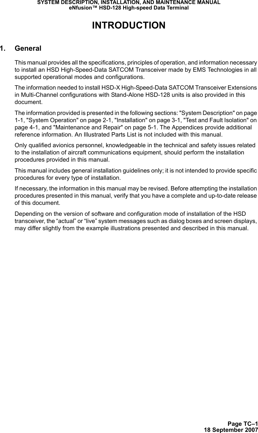 Page TC–118 September 2007SYSTEM DESCRIPTION, INSTALLATION, AND MAINTENANCE MANUALeNfusion™ HSD-128 High-speed Data TerminalINTRODUCTION1. GeneralThis manual provides all the specifications, principles of operation, and information necessary to install an HSD High-Speed-Data SATCOM Transceiver made by EMS Technologies in all supported operational modes and configurations. The information needed to install HSD-X High-Speed-Data SATCOM Transceiver Extensions in Multi-Channel configurations with Stand-Alone HSD-128 units is also provided in this document. The information provided is presented in the following sections: &quot;System Description&quot; on page 1-1, &quot;System Operation&quot; on page 2-1, &quot;Installation&quot; on page 3-1, &quot;Test and Fault Isolation&quot; on page 4-1, and &quot;Maintenance and Repair&quot; on page 5-1. The Appendices provide additional reference information. An Illustrated Parts List is not included with this manual.Only qualified avionics personnel, knowledgeable in the technical and safety issues related to the installation of aircraft communications equipment, should perform the installation procedures provided in this manual. This manual includes general installation guidelines only; it is not intended to provide specific procedures for every type of installation. If necessary, the information in this manual may be revised. Before attempting the installation procedures presented in this manual, verify that you have a complete and up-to-date release of this document.Depending on the version of software and configuration mode of installation of the HSD transceiver, the “actual” or “live” system messages such as dialog boxes and screen displays, may differ slightly from the example illustrations presented and described in this manual.