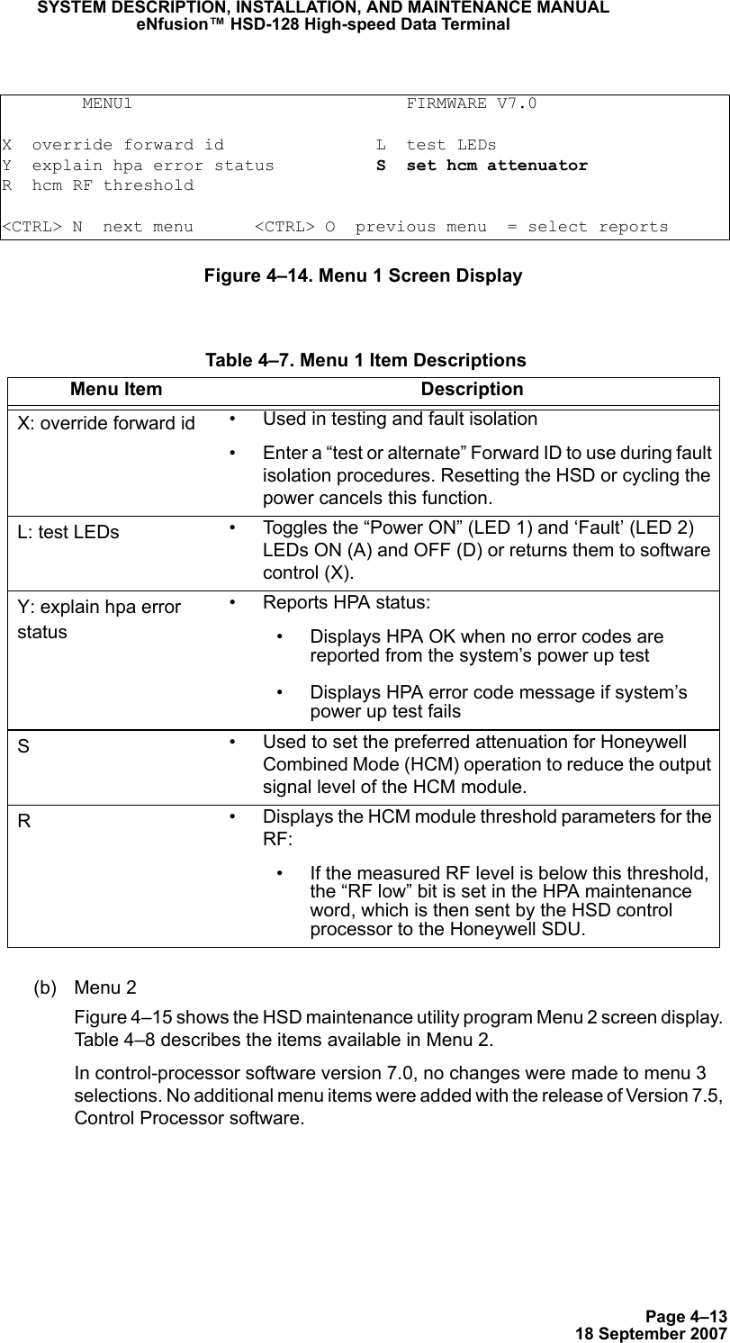 Page 4–1318 September 2007SYSTEM DESCRIPTION, INSTALLATION, AND MAINTENANCE MANUALeNfusion™ HSD-128 High-speed Data TerminalFigure 4–14. Menu 1 Screen Display(b) Menu 2 Figure 4–15 shows the HSD maintenance utility program Menu 2 screen display. Table 4–8 describes the items available in Menu 2.In control-processor software version 7.0, no changes were made to menu 3 selections. No additional menu items were added with the release of Version 7.5, Control Processor software.        MENU1                           FIRMWARE V7.0X  override forward id               L  test LEDsY  explain hpa error status          S  set hcm attenuatorR  hcm RF threshold&lt;CTRL&gt; N  next menu      &lt;CTRL&gt; O  previous menu  = select reports Table 4–7. Menu 1 Item DescriptionsMenu Item DescriptionX: override forward id • Used in testing and fault isolation• Enter a “test or alternate” Forward ID to use during fault isolation procedures. Resetting the HSD or cycling the power cancels this function. L: test LEDs • Toggles the “Power ON” (LED 1) and ‘Fault’ (LED 2) LEDs ON (A) and OFF (D) or returns them to software control (X). Y: explain hpa error status• Reports HPA status:• Displays HPA OK when no error codes are reported from the system’s power up test• Displays HPA error code message if system’s power up test failsS• Used to set the preferred attenuation for Honeywell Combined Mode (HCM) operation to reduce the output signal level of the HCM module.R• Displays the HCM module threshold parameters for the RF:• If the measured RF level is below this threshold, the “RF low” bit is set in the HPA maintenance word, which is then sent by the HSD control processor to the Honeywell SDU.