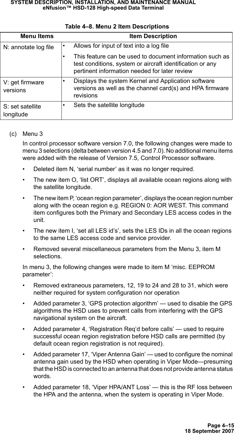 Page 4–1518 September 2007SYSTEM DESCRIPTION, INSTALLATION, AND MAINTENANCE MANUALeNfusion™ HSD-128 High-speed Data Terminal(c) Menu 3In control processor software version 7.0, the following changes were made to menu 3 selections (delta between version 4.5 and 7.0). No additional menu items were added with the release of Version 7.5, Control Processor software.• Deleted item N, ‘serial number’ as it was no longer required.• The new item O, ‘list ORT’, displays all available ocean regions along with the satellite longitude.• The new item P, ‘ocean region parameter’, displays the ocean region number along with the ocean region e.g. REGION 0: AOR WEST. This command item configures both the Primary and Secondary LES access codes in the unit. • The new item I, ‘set all LES id’s’, sets the LES IDs in all the ocean regions to the same LES access code and service provider.  • Removed several miscellaneous parameters from the Menu 3, item M selections.In menu 3, the following changes were made to item M ‘misc. EEPROM parameter’:• Removed extraneous parameters, 12, 19 to 24 and 28 to 31, which were neither required for system configuration nor operation • Added parameter 3, ‘GPS protection algorithm’ — used to disable the GPS algorithms the HSD uses to prevent calls from interfering with the GPS navigational system on the aircraft.• Added parameter 4, ‘Registration Req’d before calls’ — used to require successful ocean region registration before HSD calls are permitted (by default ocean region registration is not required).• Added parameter 17, ‘Viper Antenna Gain’ — used to configure the nominal antenna gain used by the HSD when operating in Viper Mode—presuming that the HSD is connected to an antenna that does not provide antenna status words.• Added parameter 18, ‘Viper HPA/ANT Loss’ — this is the RF loss between the HPA and the antenna, when the system is operating in Viper Mode.N: annotate log file • Allows for input of text into a log file• This feature can be used to document information such as test conditions, system or aircraft identification or any pertinent information needed for later reviewV: get firmware versions• Displays the system Kernel and Application software versions as well as the channel card(s) and HPA firmware revisionsS: set satellite longitude• Sets the satellite longitude Table 4–8. Menu 2 Item DescriptionsMenu Items Item Description