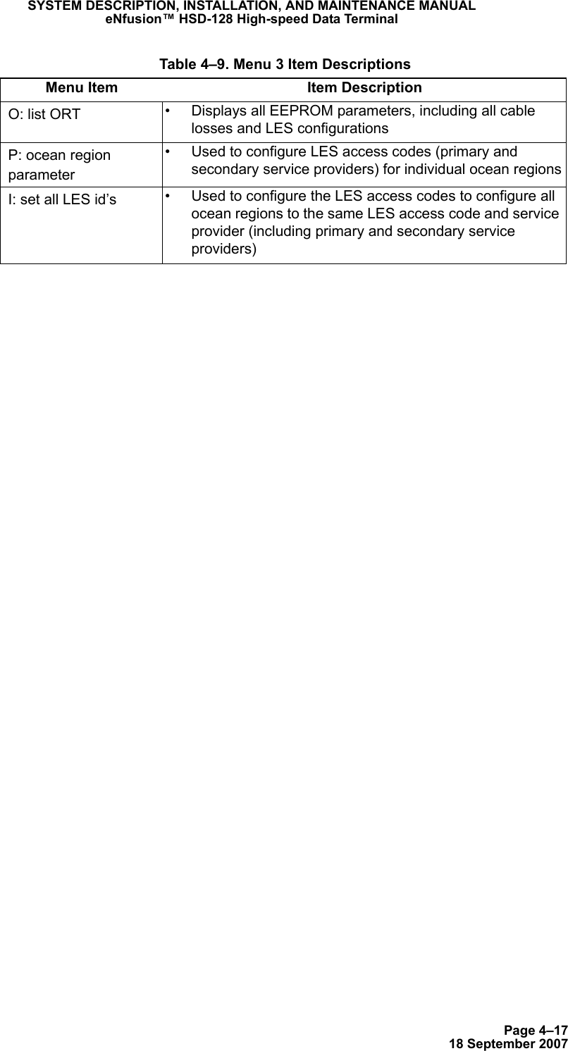 Page 4–1718 September 2007SYSTEM DESCRIPTION, INSTALLATION, AND MAINTENANCE MANUALeNfusion™ HSD-128 High-speed Data TerminalO: list ORT • Displays all EEPROM parameters, including all cable losses and LES configurationsP: ocean region parameter• Used to configure LES access codes (primary and secondary service providers) for individual ocean regionsI: set all LES id’s • Used to configure the LES access codes to configure all ocean regions to the same LES access code and service provider (including primary and secondary service providers) Table 4–9. Menu 3 Item DescriptionsMenu Item Item Description