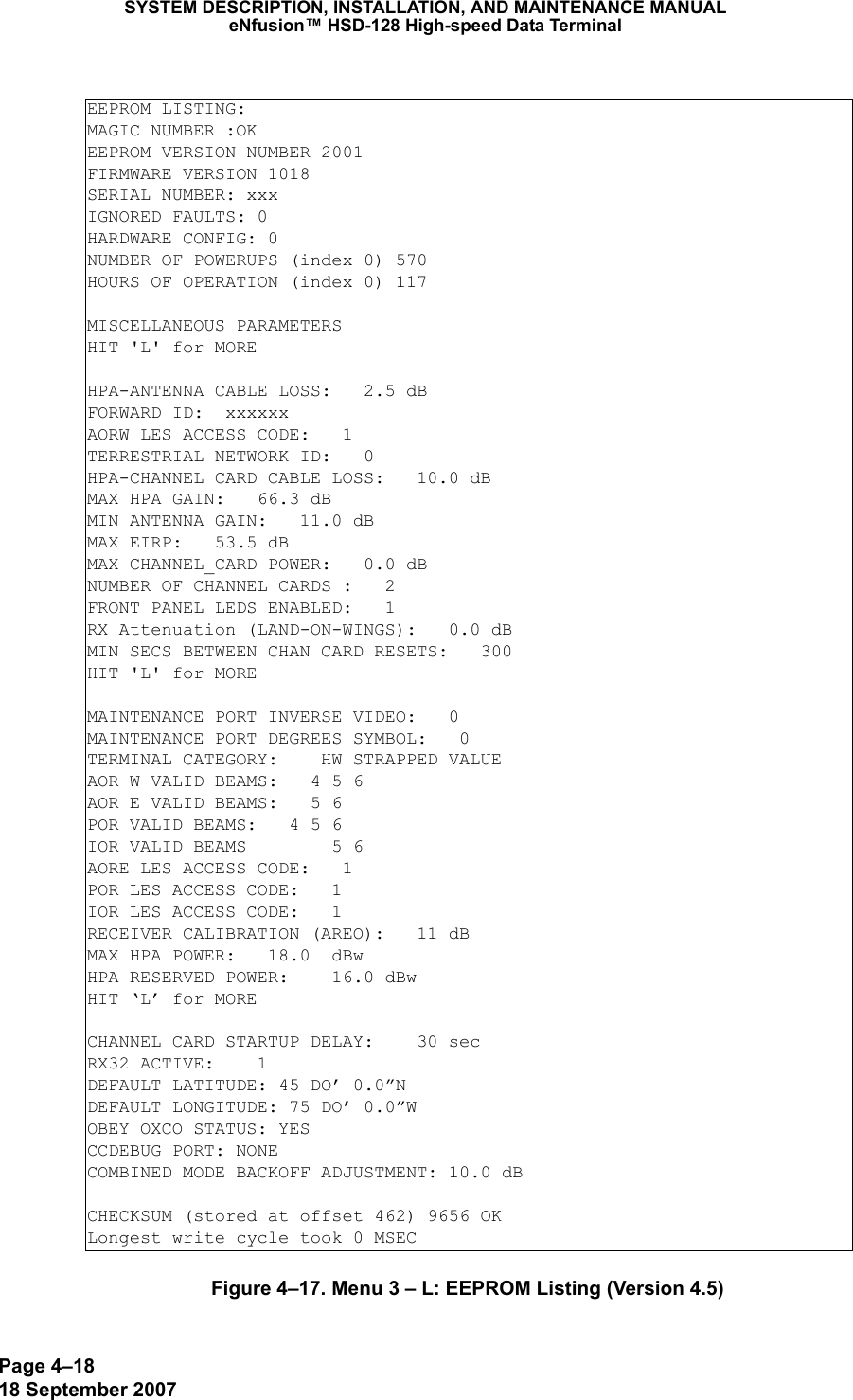 Page 4–1818 September 2007SYSTEM DESCRIPTION, INSTALLATION, AND MAINTENANCE MANUALeNfusion™ HSD-128 High-speed Data TerminalFigure 4–17. Menu 3 – L: EEPROM Listing (Version 4.5)EEPROM LISTING:MAGIC NUMBER :OKEEPROM VERSION NUMBER 2001FIRMWARE VERSION 1018SERIAL NUMBER: xxxIGNORED FAULTS: 0HARDWARE CONFIG: 0NUMBER OF POWERUPS (index 0) 570HOURS OF OPERATION (index 0) 117MISCELLANEOUS PARAMETERSHIT &apos;L&apos; for MOREHPA-ANTENNA CABLE LOSS:   2.5 dBFORWARD ID:  xxxxxxAORW LES ACCESS CODE:   1TERRESTRIAL NETWORK ID:   0HPA-CHANNEL CARD CABLE LOSS:   10.0 dBMAX HPA GAIN:   66.3 dBMIN ANTENNA GAIN:   11.0 dBMAX EIRP:   53.5 dBMAX CHANNEL_CARD POWER:   0.0 dBNUMBER OF CHANNEL CARDS :   2FRONT PANEL LEDS ENABLED:   1RX Attenuation (LAND-ON-WINGS):   0.0 dBMIN SECS BETWEEN CHAN CARD RESETS:   300HIT &apos;L&apos; for MOREMAINTENANCE PORT INVERSE VIDEO:   0MAINTENANCE PORT DEGREES SYMBOL:   0TERMINAL CATEGORY:    HW STRAPPED VALUEAOR W VALID BEAMS:   4 5 6AOR E VALID BEAMS:   5 6POR VALID BEAMS:   4 5 6IOR VALID BEAMS        5 6AORE LES ACCESS CODE:   1POR LES ACCESS CODE:   1IOR LES ACCESS CODE:   1RECEIVER CALIBRATION (AREO):   11 dBMAX HPA POWER:   18.0  dBwHPA RESERVED POWER:    16.0 dBwHIT ‘L’ for MORECHANNEL CARD STARTUP DELAY:    30 secRX32 ACTIVE:    1DEFAULT LATITUDE: 45 DO’ 0.0”NDEFAULT LONGITUDE: 75 DO’ 0.0”WOBEY OXCO STATUS: YESCCDEBUG PORT: NONECOMBINED MODE BACKOFF ADJUSTMENT: 10.0 dBCHECKSUM (stored at offset 462) 9656 OKLongest write cycle took 0 MSEC