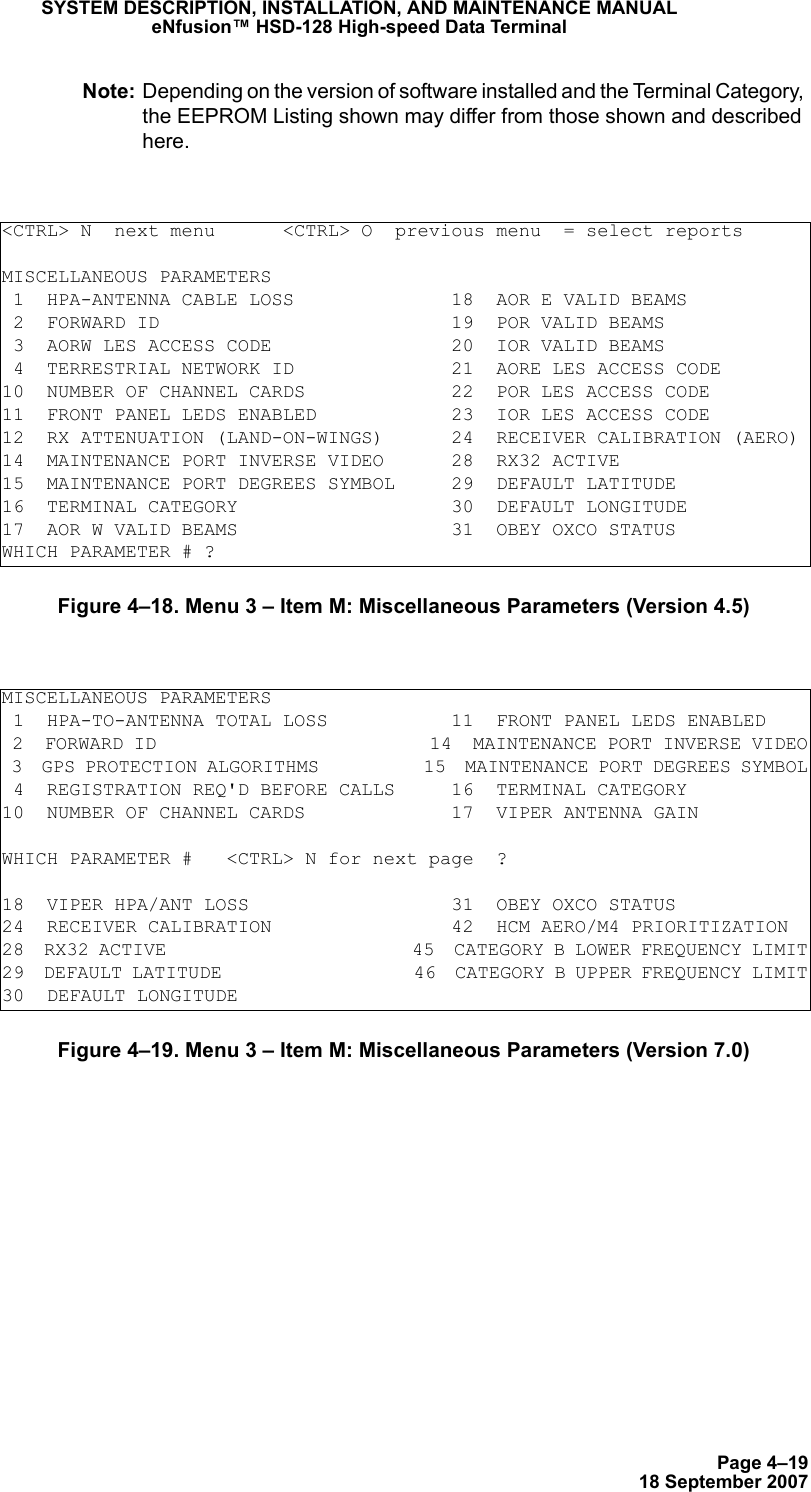 Page 4–1918 September 2007SYSTEM DESCRIPTION, INSTALLATION, AND MAINTENANCE MANUALeNfusion™ HSD-128 High-speed Data TerminalNote: Depending on the version of software installed and the Terminal Category, the EEPROM Listing shown may differ from those shown and described here.Figure 4–18. Menu 3 – Item M: Miscellaneous Parameters (Version 4.5)Figure 4–19. Menu 3 – Item M: Miscellaneous Parameters (Version 7.0)&lt;CTRL&gt; N  next menu      &lt;CTRL&gt; O  previous menu  = select reportsMISCELLANEOUS PARAMETERS 1  HPA-ANTENNA CABLE LOSS              18  AOR E VALID BEAMS 2  FORWARD ID                          19  POR VALID BEAMS 3  AORW LES ACCESS CODE                20  IOR VALID BEAMS 4  TERRESTRIAL NETWORK ID              21  AORE LES ACCESS CODE10  NUMBER OF CHANNEL CARDS             22  POR LES ACCESS CODE11  FRONT PANEL LEDS ENABLED            23  IOR LES ACCESS CODE12  RX ATTENUATION (LAND-ON-WINGS)      24  RECEIVER CALIBRATION (AERO)14  MAINTENANCE PORT INVERSE VIDEO      28  RX32 ACTIVE15  MAINTENANCE PORT DEGREES SYMBOL     29  DEFAULT LATITUDE16  TERMINAL CATEGORY                   30  DEFAULT LONGITUDE17  AOR W VALID BEAMS                   31  OBEY OXCO STATUSWHICH PARAMETER # ?MISCELLANEOUS PARAMETERS 1  HPA-TO-ANTENNA TOTAL LOSS           11  FRONT PANEL LEDS ENABLED 2  FORWARD ID                          14  MAINTENANCE PORT INVERSE VIDEO 3  GPS PROTECTION ALGORITHMS           15  MAINTENANCE PORT DEGREES SYMBOL 4  REGISTRATION REQ&apos;D BEFORE CALLS     16  TERMINAL CATEGORY10  NUMBER OF CHANNEL CARDS             17  VIPER ANTENNA GAINWHICH PARAMETER #   &lt;CTRL&gt; N for next page  ?18  VIPER HPA/ANT LOSS                  31  OBEY OXCO STATUS24  RECEIVER CALIBRATION                42  HCM AERO/M4 PRIORITIZATION28  RX32 ACTIVE                         45  CATEGORY B LOWER FREQUENCY LIMIT29  DEFAULT LATITUDE                    46  CATEGORY B UPPER FREQUENCY LIMIT30  DEFAULT LONGITUDE                   