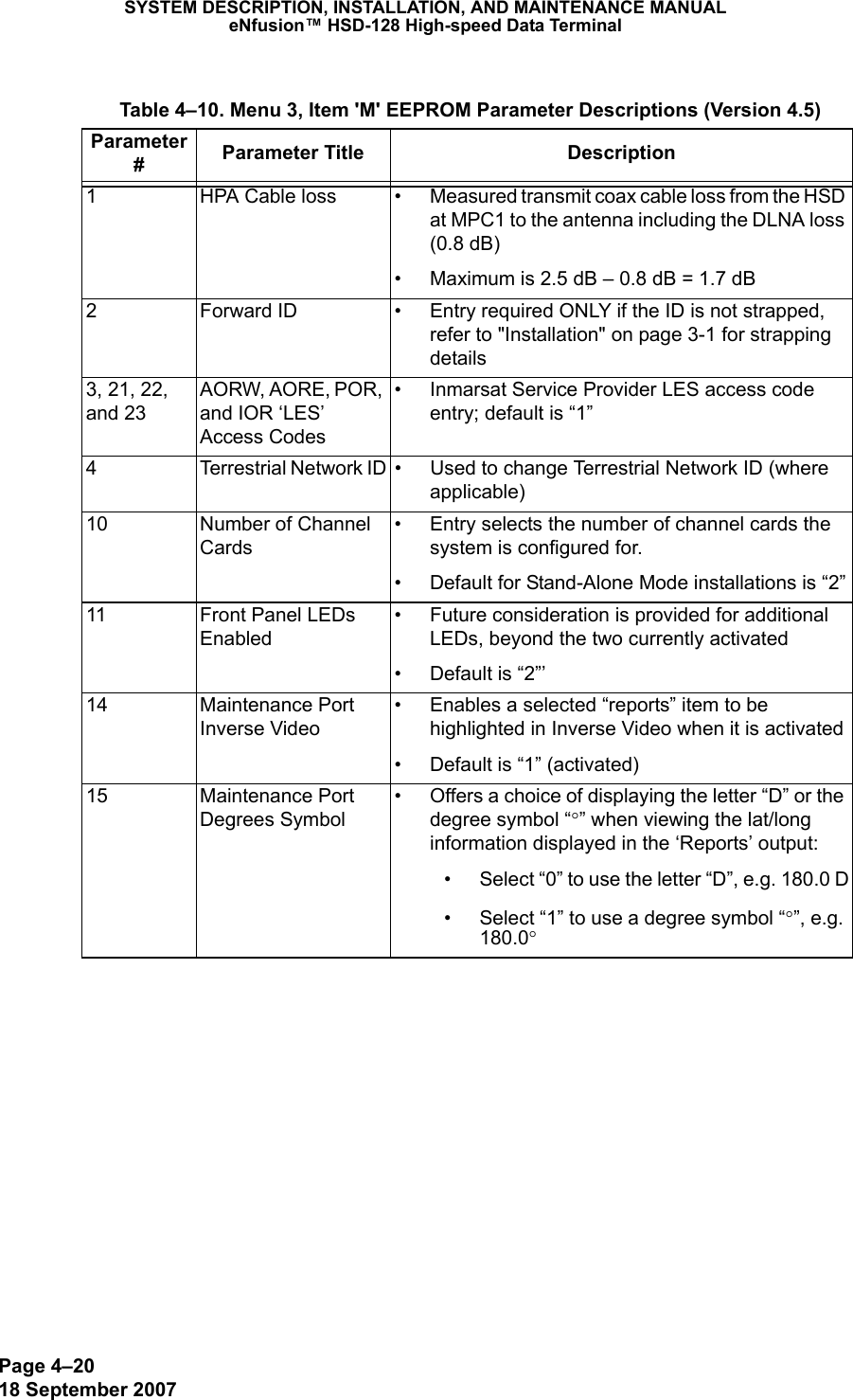 Page 4–2018 September 2007SYSTEM DESCRIPTION, INSTALLATION, AND MAINTENANCE MANUALeNfusion™ HSD-128 High-speed Data Terminal Table 4–10. Menu 3, Item &apos;M&apos; EEPROM Parameter Descriptions (Version 4.5)Parameter #Parameter Title Description1 HPA Cable loss • Measured transmit coax cable loss from the HSD at MPC1 to the antenna including the DLNA loss (0.8 dB)• Maximum is 2.5 dB – 0.8 dB = 1.7 dB2 Forward ID • Entry required ONLY if the ID is not strapped, refer to &quot;Installation&quot; on page 3-1 for strapping details3, 21, 22, and 23AORW, AORE, POR, and IOR ‘LES’ Access Codes• Inmarsat Service Provider LES access code entry; default is “1”4 Terrestrial Network ID • Used to change Terrestrial Network ID (where applicable)10 Number of Channel Cards• Entry selects the number of channel cards the system is configured for.• Default for Stand-Alone Mode installations is “2”11 Front Panel LEDs Enabled• Future consideration is provided for additional LEDs, beyond the two currently activated• Default is “2”’14 Maintenance Port Inverse Video• Enables a selected “reports” item to be highlighted in Inverse Video when it is activated• Default is “1” (activated)15 Maintenance Port Degrees Symbol• Offers a choice of displaying the letter “D” or the degree symbol “°” when viewing the lat/long information displayed in the ‘Reports’ output:• Select “0” to use the letter “D”, e.g. 180.0 D• Select “1” to use a degree symbol “°”, e.g. 180.0°