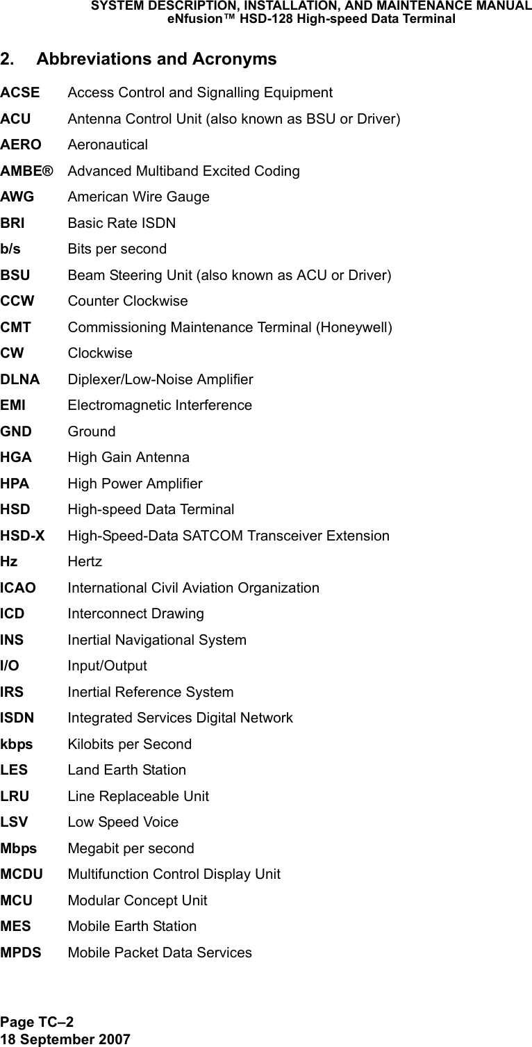 Page TC–218 September 2007SYSTEM DESCRIPTION, INSTALLATION, AND MAINTENANCE MANUALeNfusion™ HSD-128 High-speed Data Terminal2. Abbreviations and AcronymsACSE Access Control and Signalling EquipmentACU Antenna Control Unit (also known as BSU or Driver)AERO AeronauticalAMBE® Advanced Multiband Excited Coding AWG American Wire GaugeBRI Basic Rate ISDNb/s Bits per secondBSU Beam Steering Unit (also known as ACU or Driver)CCW Counter ClockwiseCMT Commissioning Maintenance Terminal (Honeywell)CW ClockwiseDLNA Diplexer/Low-Noise AmplifierEMI Electromagnetic InterferenceGND GroundHGA High Gain AntennaHPA High Power AmplifierHSD High-speed Data TerminalHSD-X High-Speed-Data SATCOM Transceiver ExtensionHz HertzICAO International Civil Aviation OrganizationICD Interconnect DrawingINS Inertial Navigational SystemI/O Input/OutputIRS Inertial Reference SystemISDN Integrated Services Digital Networkkbps Kilobits per SecondLES Land Earth StationLRU Line Replaceable UnitLSV Low Speed VoiceMbps Megabit per secondMCDU Multifunction Control Display UnitMCU Modular Concept UnitMES Mobile Earth StationMPDS Mobile Packet Data Services