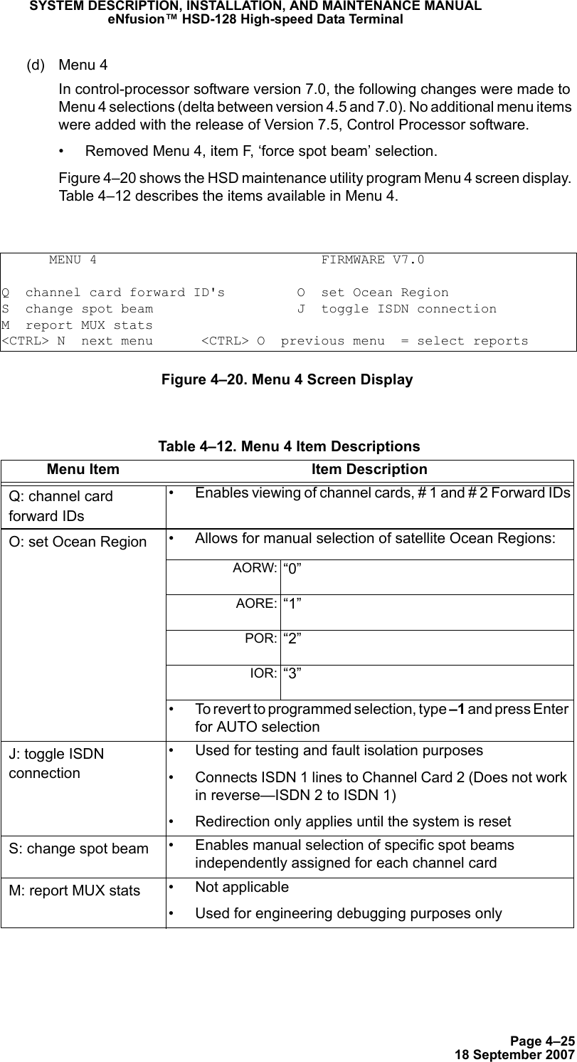 Page 4–2518 September 2007SYSTEM DESCRIPTION, INSTALLATION, AND MAINTENANCE MANUALeNfusion™ HSD-128 High-speed Data Terminal(d) Menu 4 In control-processor software version 7.0, the following changes were made to Menu 4 selections (delta between version 4.5 and 7.0). No additional menu items were added with the release of Version 7.5, Control Processor software.• Removed Menu 4, item F, ‘force spot beam’ selection. Figure 4–20 shows the HSD maintenance utility program Menu 4 screen display. Table 4–12 describes the items available in Menu 4.Figure 4–20. Menu 4 Screen Display      MENU 4                            FIRMWARE V7.0Q  channel card forward ID&apos;s         O  set Ocean RegionS  change spot beam                  J  toggle ISDN connectionM  report MUX stats&lt;CTRL&gt; N  next menu      &lt;CTRL&gt; O  previous menu  = select reports Table 4–12. Menu 4 Item DescriptionsMenu Item Item DescriptionQ: channel card forward IDs• Enables viewing of channel cards, # 1 and # 2 Forward IDsO: set Ocean Region • Allows for manual selection of satellite Ocean Regions: AORW:  “0”AORE:  “1”POR:  “2”IOR:  “3”• To revert to programmed selection, type –1 and press Enter for AUTO selectionJ: toggle ISDN connection• Used for testing and fault isolation purposes• Connects ISDN 1 lines to Channel Card 2 (Does not work in reverse—ISDN 2 to ISDN 1)• Redirection only applies until the system is resetS: change spot beam • Enables manual selection of specific spot beams independently assigned for each channel cardM: report MUX stats • Not applicable• Used for engineering debugging purposes only