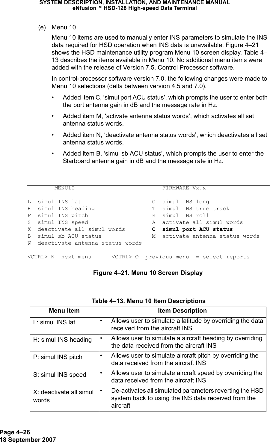 Page 4–2618 September 2007SYSTEM DESCRIPTION, INSTALLATION, AND MAINTENANCE MANUALeNfusion™ HSD-128 High-speed Data Terminal(e) Menu 10 Menu 10 items are used to manually enter INS parameters to simulate the INS data required for HSD operation when INS data is unavailable. Figure 4–21 shows the HSD maintenance utility program Menu 10 screen display. Table 4–13 describes the items available in Menu 10. No additional menu items were added with the release of Version 7.5, Control Processor software.In control-processor software version 7.0, the following changes were made to Menu 10 selections (delta between version 4.5 and 7.0).• Added item C, ‘simul port ACU status’, which prompts the user to enter both the port antenna gain in dB and the message rate in Hz.• Added item M, ‘activate antenna status words’, which activates all set antenna status words.• Added item N, ‘deactivate antenna status words’, which deactivates all set antenna status words.• Added item B, ‘simul sb ACU status’, which prompts the user to enter the Starboard antenna gain in dB and the message rate in Hz.Figure 4–21. Menu 10 Screen Display        MENU10                          FIRMWARE Vx.xL  simul INS lat                     G  simul INS longH  simul INS heading                 T  simul INS true trackP  simul INS pitch                   R  simul INS rollS  simul INS speed                   A  activate all simul wordsX  deactivate all simul words        C  simul port ACU statusB  simul sb ACU status               M  activate antenna status wordsN  deactivate antenna status words&lt;CTRL&gt; N  next menu      &lt;CTRL&gt; O  previous menu  = select reports Table 4–13. Menu 10 Item DescriptionsMenu Item Item DescriptionL: simul INS lat • Allows user to simulate a latitude by overriding the data received from the aircraft INS H: simul INS heading • Allows user to simulate a aircraft heading by overriding the data received from the aircraft INSP: simul INS pitch • Allows user to simulate aircraft pitch by overriding the data received from the aircraft INSS: simul INS speed • Allows user to simulate aircraft speed by overriding the data received from the aircraft INSX: deactivate all simul words• De-activates all simulated parameters reverting the HSD system back to using the INS data received from the aircraft