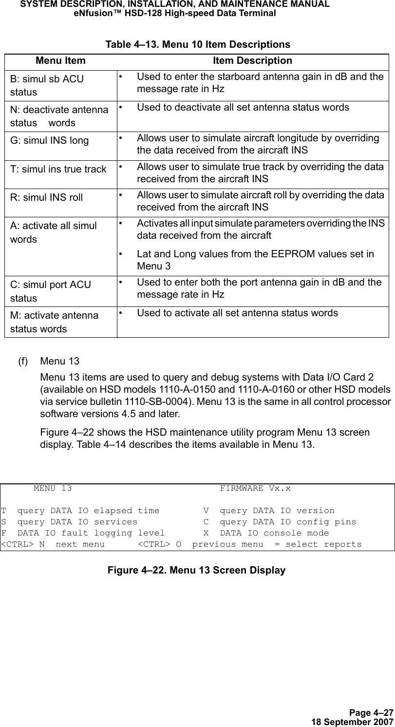 Page 4–2718 September 2007SYSTEM DESCRIPTION, INSTALLATION, AND MAINTENANCE MANUALeNfusion™ HSD-128 High-speed Data Terminal(f) Menu 13 Menu 13 items are used to query and debug systems with Data I/O Card 2 (available on HSD models 1110-A-0150 and 1110-A-0160 or other HSD models via service bulletin 1110-SB-0004). Menu 13 is the same in all control processor software versions 4.5 and later. Figure 4–22 shows the HSD maintenance utility program Menu 13 screen display. Table 4–14 describes the items available in Menu 13.Figure 4–22. Menu 13 Screen DisplayB: simul sb ACU status• Used to enter the starboard antenna gain in dB and the message rate in HzN: deactivate antenna status    words• Used to deactivate all set antenna status wordsG: simul INS long • Allows user to simulate aircraft longitude by overriding the data received from the aircraft INST: simul ins true track • Allows user to simulate true track by overriding the data received from the aircraft INSR: simul INS roll • Allows user to simulate aircraft roll by overriding the data received from the aircraft INSA: activate all simul words• Activates all input simulate parameters overriding the INS data received from the aircraft • Lat and Long values from the EEPROM values set in Menu 3C: simul port ACU status• Used to enter both the port antenna gain in dB and the message rate in HzM: activate antenna status words• Used to activate all set antenna status words      MENU 13                           FIRMWARE Vx.xT  query DATA IO elapsed time        V  query DATA IO versionS  query DATA IO services            C  query DATA IO config pinsF  DATA IO fault logging level       X  DATA IO console mode&lt;CTRL&gt; N  next menu      &lt;CTRL&gt; O  previous menu  = select reports Table 4–13. Menu 10 Item DescriptionsMenu Item Item Description