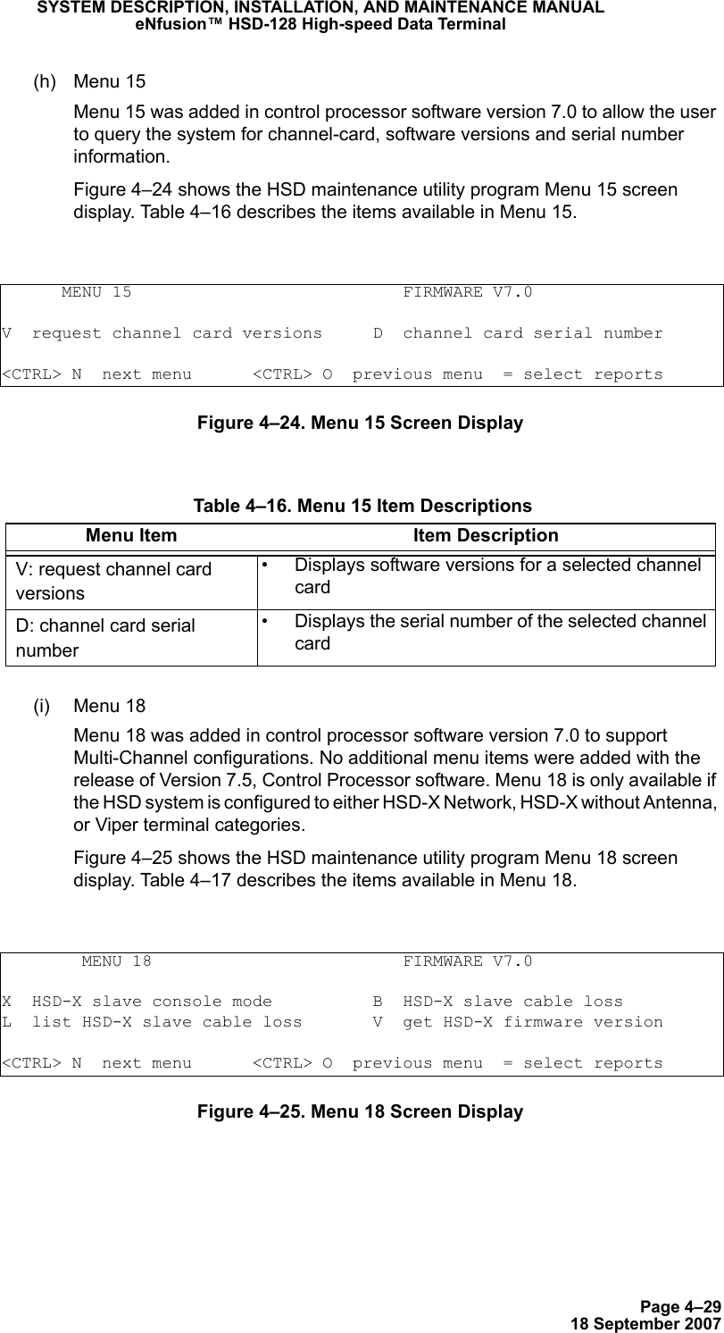 Page 4–2918 September 2007SYSTEM DESCRIPTION, INSTALLATION, AND MAINTENANCE MANUALeNfusion™ HSD-128 High-speed Data Terminal(h) Menu 15 Menu 15 was added in control processor software version 7.0 to allow the user to query the system for channel-card, software versions and serial number information. Figure 4–24 shows the HSD maintenance utility program Menu 15 screen display. Table 4–16 describes the items available in Menu 15.Figure 4–24. Menu 15 Screen Display(i) Menu 18 Menu 18 was added in control processor software version 7.0 to support Multi-Channel configurations. No additional menu items were added with the release of Version 7.5, Control Processor software. Menu 18 is only available if the HSD system is configured to either HSD-X Network, HSD-X without Antenna, or Viper terminal categories. Figure 4–25 shows the HSD maintenance utility program Menu 18 screen display. Table 4–17 describes the items available in Menu 18.Figure 4–25. Menu 18 Screen Display      MENU 15                           FIRMWARE V7.0V  request channel card versions     D  channel card serial number&lt;CTRL&gt; N  next menu      &lt;CTRL&gt; O  previous menu  = select reports Table 4–16. Menu 15 Item DescriptionsMenu Item Item DescriptionV: request channel card versions• Displays software versions for a selected channel card D: channel card serial number• Displays the serial number of the selected channel card        MENU 18                         FIRMWARE V7.0X  HSD-X slave console mode          B  HSD-X slave cable lossL  list HSD-X slave cable loss       V  get HSD-X firmware version&lt;CTRL&gt; N  next menu      &lt;CTRL&gt; O  previous menu  = select reports