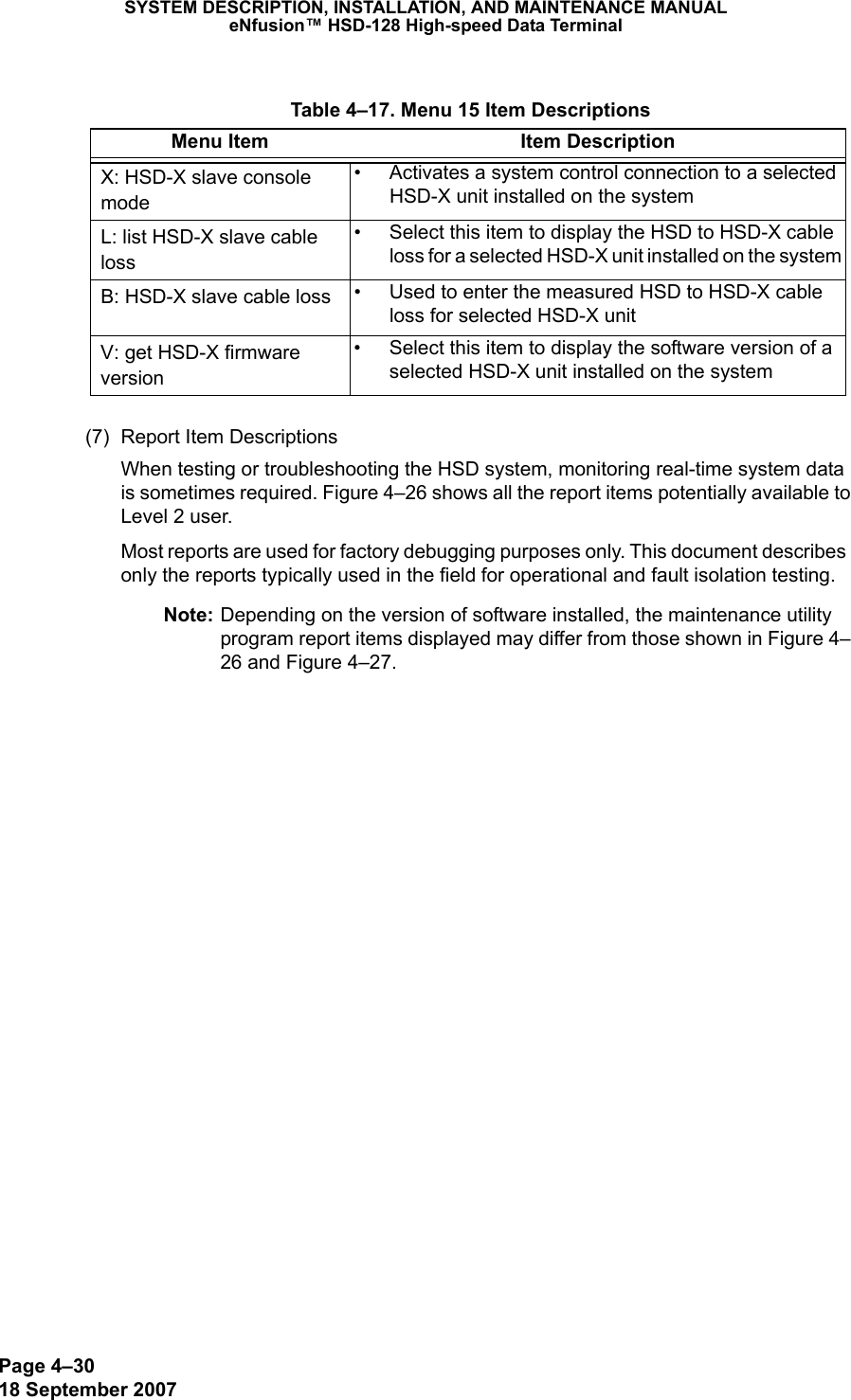 Page 4–3018 September 2007SYSTEM DESCRIPTION, INSTALLATION, AND MAINTENANCE MANUALeNfusion™ HSD-128 High-speed Data Terminal(7) Report Item DescriptionsWhen testing or troubleshooting the HSD system, monitoring real-time system data is sometimes required. Figure 4–26 shows all the report items potentially available to Level 2 user.Most reports are used for factory debugging purposes only. This document describes only the reports typically used in the field for operational and fault isolation testing. Note: Depending on the version of software installed, the maintenance utility program report items displayed may differ from those shown in Figure 4–26 and Figure 4–27. Table 4–17. Menu 15 Item DescriptionsMenu Item Item DescriptionX: HSD-X slave console mode• Activates a system control connection to a selected HSD-X unit installed on the systemL: list HSD-X slave cable loss• Select this item to display the HSD to HSD-X cable loss for a selected HSD-X unit installed on the systemB: HSD-X slave cable loss • Used to enter the measured HSD to HSD-X cable loss for selected HSD-X unitV: get HSD-X firmware version• Select this item to display the software version of a selected HSD-X unit installed on the system