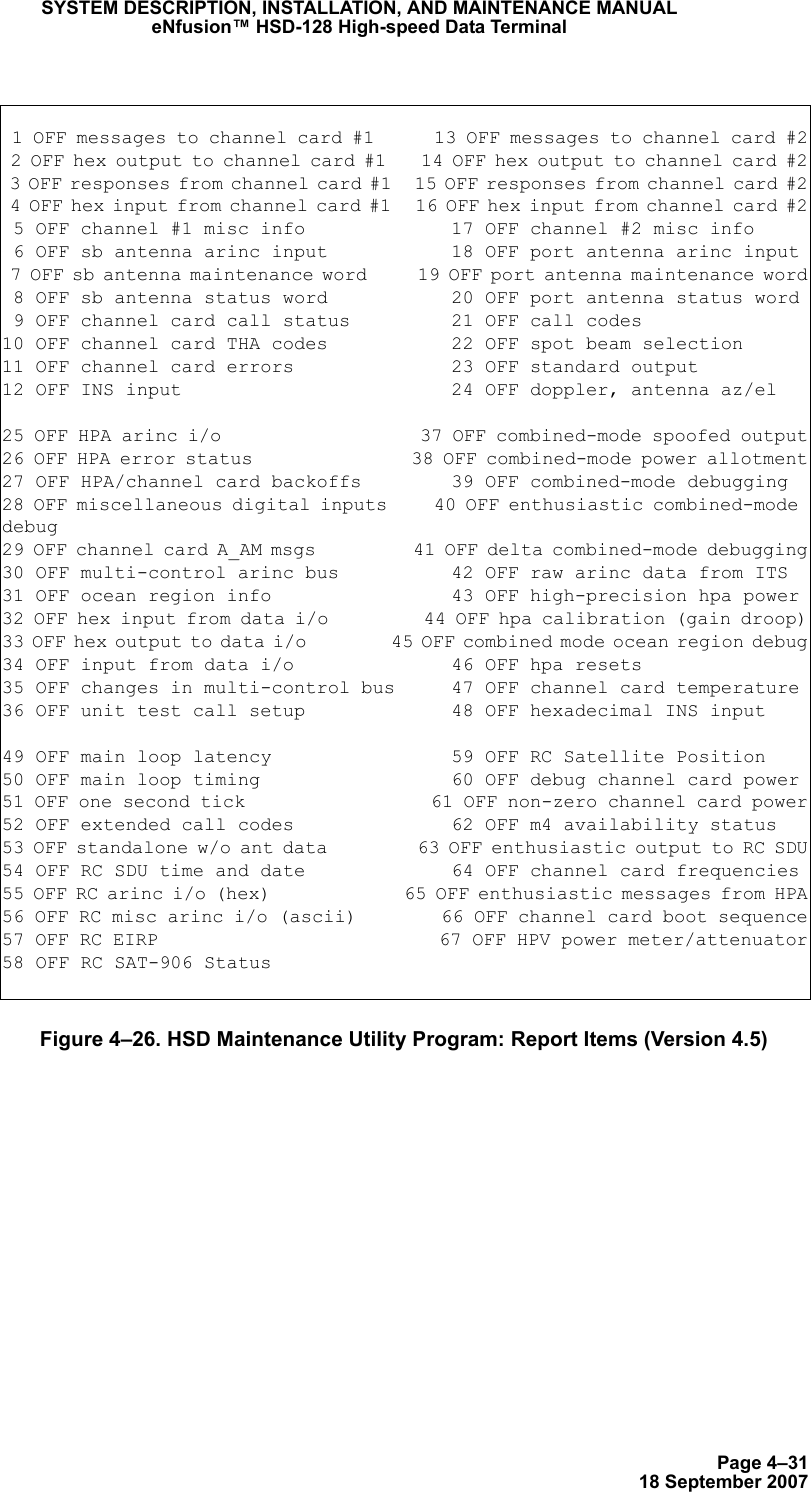 Page 4–3118 September 2007SYSTEM DESCRIPTION, INSTALLATION, AND MAINTENANCE MANUALeNfusion™ HSD-128 High-speed Data TerminalFigure 4–26. HSD Maintenance Utility Program: Report Items (Version 4.5) 1 OFF messages to channel card #1      13 OFF messages to channel card #2 2 OFF hex output to channel card #1    14 OFF hex output to channel card #2 3 OFF responses from channel card #1   15 OFF responses from channel card #2 4 OFF hex input from channel card #1   16 OFF hex input from channel card #2 5 OFF channel #1 misc info             17 OFF channel #2 misc info 6 OFF sb antenna arinc input           18 OFF port antenna arinc input 7 OFF sb antenna maintenance word      19 OFF port antenna maintenance word 8 OFF sb antenna status word           20 OFF port antenna status word 9 OFF channel card call status         21 OFF call codes10 OFF channel card THA codes           22 OFF spot beam selection11 OFF channel card errors              23 OFF standard output12 OFF INS input                        24 OFF doppler, antenna az/el25 OFF HPA arinc i/o                    37 OFF combined-mode spoofed output26 OFF HPA error status                 38 OFF combined-mode power allotment27 OFF HPA/channel card backoffs        39 OFF combined-mode debugging28 OFF miscellaneous digital inputs     40 OFF enthusiastic combined-mode debug29 OFF channel card A_AM msgs           41 OFF delta combined-mode debugging30 OFF multi-control arinc bus          42 OFF raw arinc data from ITS31 OFF ocean region info                43 OFF high-precision hpa power32 OFF hex input from data i/o          44 OFF hpa calibration (gain droop)33 OFF hex output to data i/o           45 OFF combined mode ocean region debug34 OFF input from data i/o              46 OFF hpa resets35 OFF changes in multi-control bus     47 OFF channel card temperature36 OFF unit test call setup             48 OFF hexadecimal INS input49 OFF main loop latency                59 OFF RC Satellite Position50 OFF main loop timing                 60 OFF debug channel card power51 OFF one second tick                  61 OFF non-zero channel card power52 OFF extended call codes              62 OFF m4 availability status53 OFF standalone w/o ant data          63 OFF enthusiastic output to RC SDU54 OFF RC SDU time and date             64 OFF channel card frequencies55 OFF RC arinc i/o (hex)               65 OFF enthusiastic messages from HPA56 OFF RC misc arinc i/o (ascii)        66 OFF channel card boot sequence57 OFF RC EIRP                          67 OFF HPV power meter/attenuator58 OFF RC SAT-906 Status