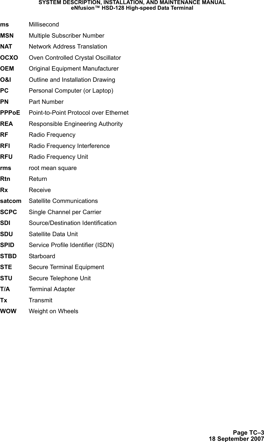Page TC–318 September 2007SYSTEM DESCRIPTION, INSTALLATION, AND MAINTENANCE MANUALeNfusion™ HSD-128 High-speed Data Terminalms MillisecondMSN Multiple Subscriber NumberNAT Network Address TranslationOCXO Oven Controlled Crystal OscillatorOEM Original Equipment ManufacturerO&amp;I Outline and Installation DrawingPC Personal Computer (or Laptop)PN Part NumberPPPoE Point-to-Point Protocol over EthernetREA Responsible Engineering AuthorityRF Radio FrequencyRFI Radio Frequency InterferenceRFU Radio Frequency Unitrms root mean squareRtn ReturnRx Receivesatcom Satellite CommunicationsSCPC Single Channel per CarrierSDI Source/Destination IdentificationSDU Satellite Data UnitSPID Service Profile Identifier (ISDN)STBD StarboardSTE Secure Terminal EquipmentSTU Secure Telephone UnitT/A Terminal AdapterTx TransmitWOW Weight on Wheels