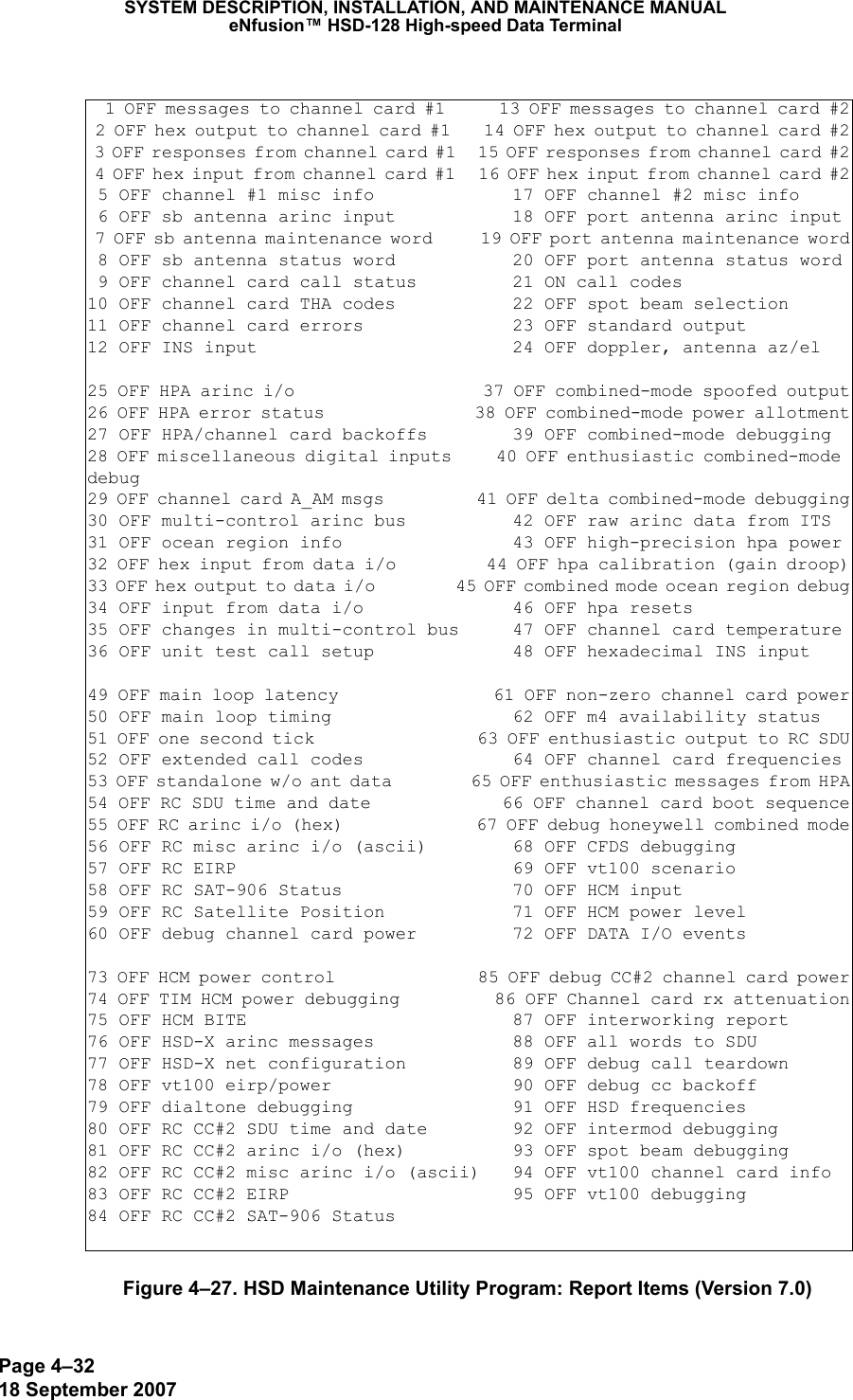 Page 4–3218 September 2007SYSTEM DESCRIPTION, INSTALLATION, AND MAINTENANCE MANUALeNfusion™ HSD-128 High-speed Data TerminalFigure 4–27. HSD Maintenance Utility Program: Report Items (Version 7.0)  1 OFF messages to channel card #1      13 OFF messages to channel card #2 2 OFF hex output to channel card #1    14 OFF hex output to channel card #2 3 OFF responses from channel card #1   15 OFF responses from channel card #2 4 OFF hex input from channel card #1   16 OFF hex input from channel card #2 5 OFF channel #1 misc info             17 OFF channel #2 misc info 6 OFF sb antenna arinc input           18 OFF port antenna arinc input 7 OFF sb antenna maintenance word      19 OFF port antenna maintenance word 8 OFF sb antenna status word           20 OFF port antenna status word 9 OFF channel card call status         21 ON call codes10 OFF channel card THA codes           22 OFF spot beam selection11 OFF channel card errors              23 OFF standard output12 OFF INS input                        24 OFF doppler, antenna az/el25 OFF HPA arinc i/o                    37 OFF combined-mode spoofed output26 OFF HPA error status                 38 OFF combined-mode power allotment27 OFF HPA/channel card backoffs        39 OFF combined-mode debugging28 OFF miscellaneous digital inputs     40 OFF enthusiastic combined-mode debug29 OFF channel card A_AM msgs           41 OFF delta combined-mode debugging30 OFF multi-control arinc bus          42 OFF raw arinc data from ITS31 OFF ocean region info                43 OFF high-precision hpa power32 OFF hex input from data i/o          44 OFF hpa calibration (gain droop)33 OFF hex output to data i/o           45 OFF combined mode ocean region debug34 OFF input from data i/o              46 OFF hpa resets35 OFF changes in multi-control bus     47 OFF channel card temperature36 OFF unit test call setup             48 OFF hexadecimal INS input49 OFF main loop latency                61 OFF non-zero channel card power50 OFF main loop timing                 62 OFF m4 availability status51 OFF one second tick                  63 OFF enthusiastic output to RC SDU52 OFF extended call codes              64 OFF channel card frequencies53 OFF standalone w/o ant data          65 OFF enthusiastic messages from HPA54 OFF RC SDU time and date             66 OFF channel card boot sequence55 OFF RC arinc i/o (hex)               67 OFF debug honeywell combined mode56 OFF RC misc arinc i/o (ascii)        68 OFF CFDS debugging57 OFF RC EIRP                          69 OFF vt100 scenario58 OFF RC SAT-906 Status                70 OFF HCM input59 OFF RC Satellite Position            71 OFF HCM power level60 OFF debug channel card power         72 OFF DATA I/O events73 OFF HCM power control                85 OFF debug CC#2 channel card power74 OFF TIM HCM power debugging          86 OFF Channel card rx attenuation75 OFF HCM BITE                         87 OFF interworking report76 OFF HSD-X arinc messages             88 OFF all words to SDU77 OFF HSD-X net configuration          89 OFF debug call teardown78 OFF vt100 eirp/power                 90 OFF debug cc backoff79 OFF dialtone debugging               91 OFF HSD frequencies80 OFF RC CC#2 SDU time and date        92 OFF intermod debugging81 OFF RC CC#2 arinc i/o (hex)          93 OFF spot beam debugging82 OFF RC CC#2 misc arinc i/o (ascii)   94 OFF vt100 channel card info83 OFF RC CC#2 EIRP                     95 OFF vt100 debugging84 OFF RC CC#2 SAT-906 Status           