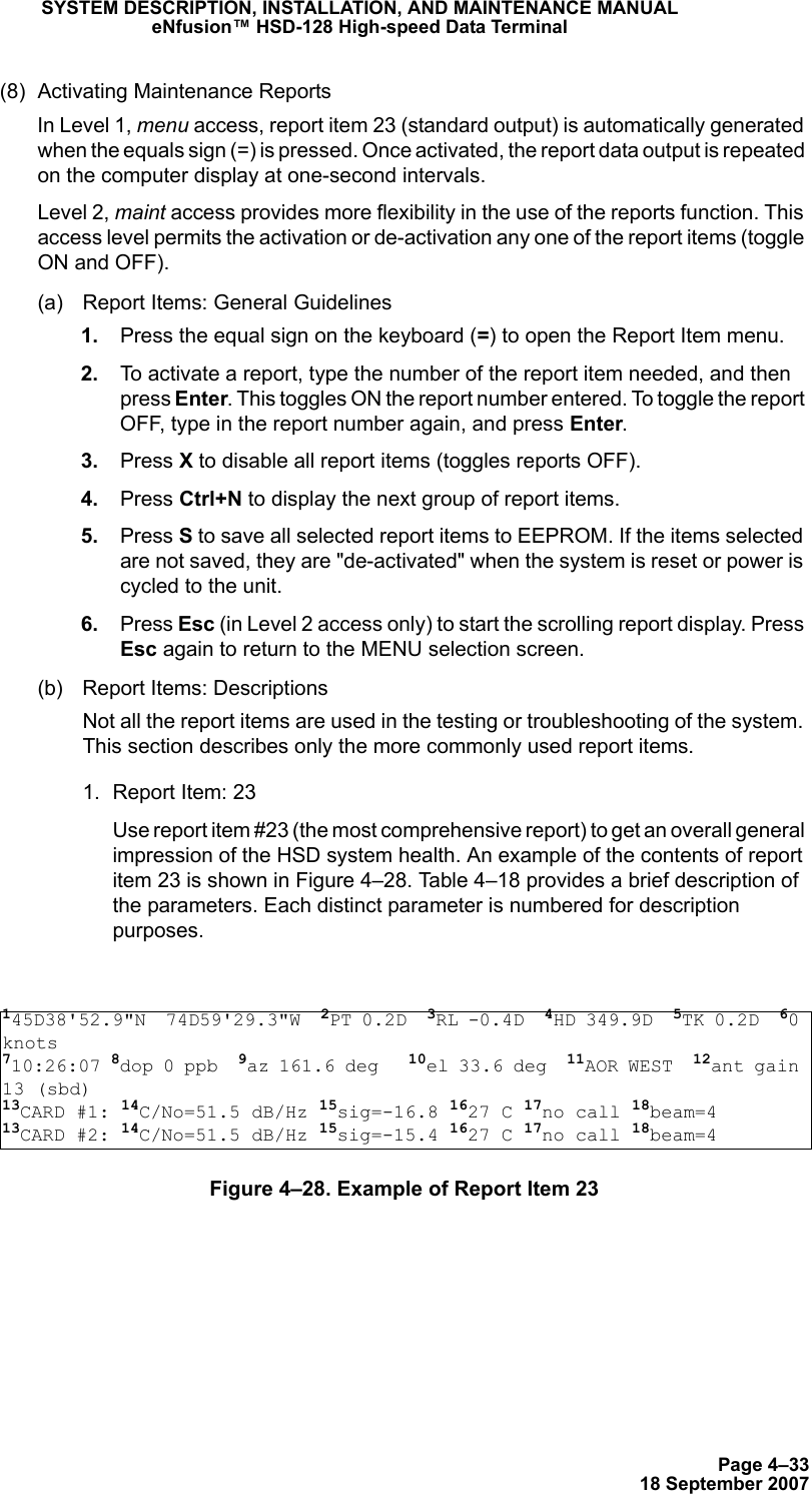 Page 4–3318 September 2007SYSTEM DESCRIPTION, INSTALLATION, AND MAINTENANCE MANUALeNfusion™ HSD-128 High-speed Data Terminal(8) Activating Maintenance Reports In Level 1, menu access, report item 23 (standard output) is automatically generated when the equals sign (=) is pressed. Once activated, the report data output is repeated on the computer display at one-second intervals.Level 2, maint access provides more flexibility in the use of the reports function. This access level permits the activation or de-activation any one of the report items (toggle ON and OFF).(a) Report Items: General Guidelines 1. Press the equal sign on the keyboard (=) to open the Report Item menu. 2. To activate a report, type the number of the report item needed, and then press Enter. This toggles ON the report number entered. To toggle the report OFF, type in the report number again, and press Enter.  3. Press X to disable all report items (toggles reports OFF). 4. Press Ctrl+N to display the next group of report items. 5. Press S to save all selected report items to EEPROM. If the items selected are not saved, they are &quot;de-activated&quot; when the system is reset or power is cycled to the unit. 6. Press Esc (in Level 2 access only) to start the scrolling report display. Press Esc again to return to the MENU selection screen.  (b) Report Items: DescriptionsNot all the report items are used in the testing or troubleshooting of the system. This section describes only the more commonly used report items.1. Report Item: 23Use report item #23 (the most comprehensive report) to get an overall general impression of the HSD system health. An example of the contents of report item 23 is shown in Figure 4–28. Table 4–18 provides a brief description of the parameters. Each distinct parameter is numbered for description purposes.Figure 4–28. Example of Report Item 23145D38&apos;52.9&quot;N  74D59&apos;29.3&quot;W  2PT 0.2D  3RL -0.4D  4HD 349.9D  5TK 0.2D  60 knots710:26:07 8dop 0 ppb  9az 161.6 deg   10el 33.6 deg  11AOR WEST  12ant gain 13 (sbd)13CARD #1: 14C/No=51.5 dB/Hz 15sig=-16.8 1627 C 17no call 18beam=413CARD #2: 14C/No=51.5 dB/Hz 15sig=-15.4 1627 C 17no call 18beam=4