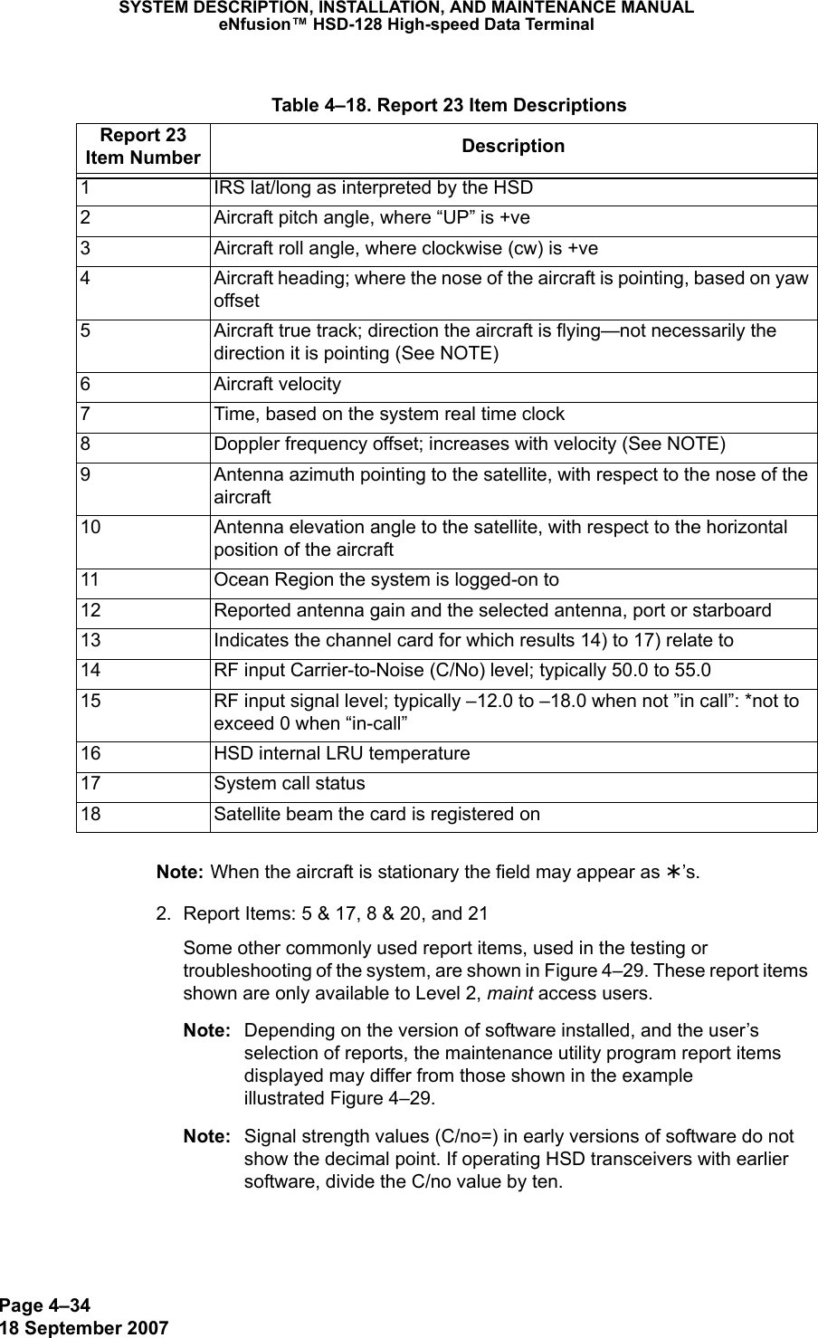 Page 4–3418 September 2007SYSTEM DESCRIPTION, INSTALLATION, AND MAINTENANCE MANUALeNfusion™ HSD-128 High-speed Data TerminalNote: When the aircraft is stationary the field may appear as ¾’s. 2. Report Items: 5 &amp; 17, 8 &amp; 20, and 21Some other commonly used report items, used in the testing or troubleshooting of the system, are shown in Figure 4–29. These report items shown are only available to Level 2, maint access users.Note: Depending on the version of software installed, and the user’s selection of reports, the maintenance utility program report items displayed may differ from those shown in the example  illustrated Figure 4–29.Note: Signal strength values (C/no=) in early versions of software do not show the decimal point. If operating HSD transceivers with earlier software, divide the C/no value by ten. Table 4–18. Report 23 Item DescriptionsReport 23 Item Number Description1 IRS lat/long as interpreted by the HSD2 Aircraft pitch angle, where “UP” is +ve3 Aircraft roll angle, where clockwise (cw) is +ve4 Aircraft heading; where the nose of the aircraft is pointing, based on yaw offset5 Aircraft true track; direction the aircraft is flying—not necessarily the direction it is pointing (See NOTE)6 Aircraft velocity7 Time, based on the system real time clock8 Doppler frequency offset; increases with velocity (See NOTE)9 Antenna azimuth pointing to the satellite, with respect to the nose of the aircraft10 Antenna elevation angle to the satellite, with respect to the horizontal position of the aircraft11 Ocean Region the system is logged-on to12 Reported antenna gain and the selected antenna, port or starboard13 Indicates the channel card for which results 14) to 17) relate to14 RF input Carrier-to-Noise (C/No) level; typically 50.0 to 55.015 RF input signal level; typically –12.0 to –18.0 when not ”in call”: *not to exceed 0 when “in-call”16 HSD internal LRU temperature17 System call status18 Satellite beam the card is registered on