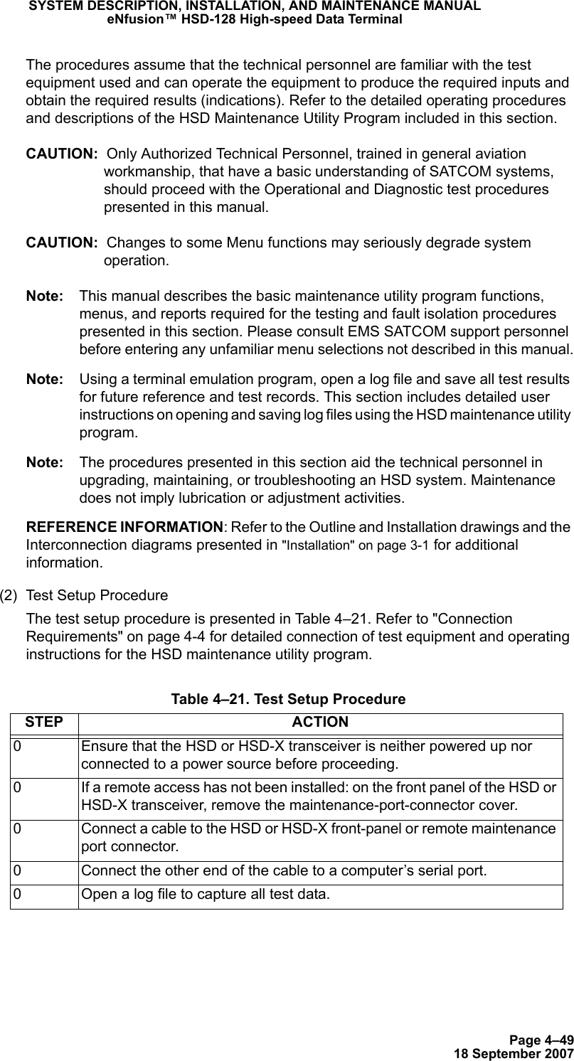 Page 4–4918 September 2007SYSTEM DESCRIPTION, INSTALLATION, AND MAINTENANCE MANUALeNfusion™ HSD-128 High-speed Data TerminalThe procedures assume that the technical personnel are familiar with the test equipment used and can operate the equipment to produce the required inputs and obtain the required results (indications). Refer to the detailed operating procedures and descriptions of the HSD Maintenance Utility Program included in this section.CAUTION:  Only Authorized Technical Personnel, trained in general aviation workmanship, that have a basic understanding of SATCOM systems, should proceed with the Operational and Diagnostic test procedures presented in this manual.CAUTION:  Changes to some Menu functions may seriously degrade system operation.Note: This manual describes the basic maintenance utility program functions, menus, and reports required for the testing and fault isolation procedures presented in this section. Please consult EMS SATCOM support personnel before entering any unfamiliar menu selections not described in this manual.Note: Using a terminal emulation program, open a log file and save all test results for future reference and test records. This section includes detailed user instructions on opening and saving log files using the HSD maintenance utility program.Note: The procedures presented in this section aid the technical personnel in upgrading, maintaining, or troubleshooting an HSD system. Maintenance does not imply lubrication or adjustment activities.REFERENCE INFORMATION: Refer to the Outline and Installation drawings and the Interconnection diagrams presented in &quot;Installation&quot; on page 3-1 for additional information.(2) Test Setup ProcedureThe test setup procedure is presented in Table 4–21. Refer to &quot;Connection Requirements&quot; on page 4-4 for detailed connection of test equipment and operating instructions for the HSD maintenance utility program. Table 4–21. Test Setup ProcedureSTEP ACTION0 Ensure that the HSD or HSD-X transceiver is neither powered up nor connected to a power source before proceeding.0 If a remote access has not been installed: on the front panel of the HSD or HSD-X transceiver, remove the maintenance-port-connector cover.0 Connect a cable to the HSD or HSD-X front-panel or remote maintenance port connector.0 Connect the other end of the cable to a computer’s serial port. 0 Open a log file to capture all test data.