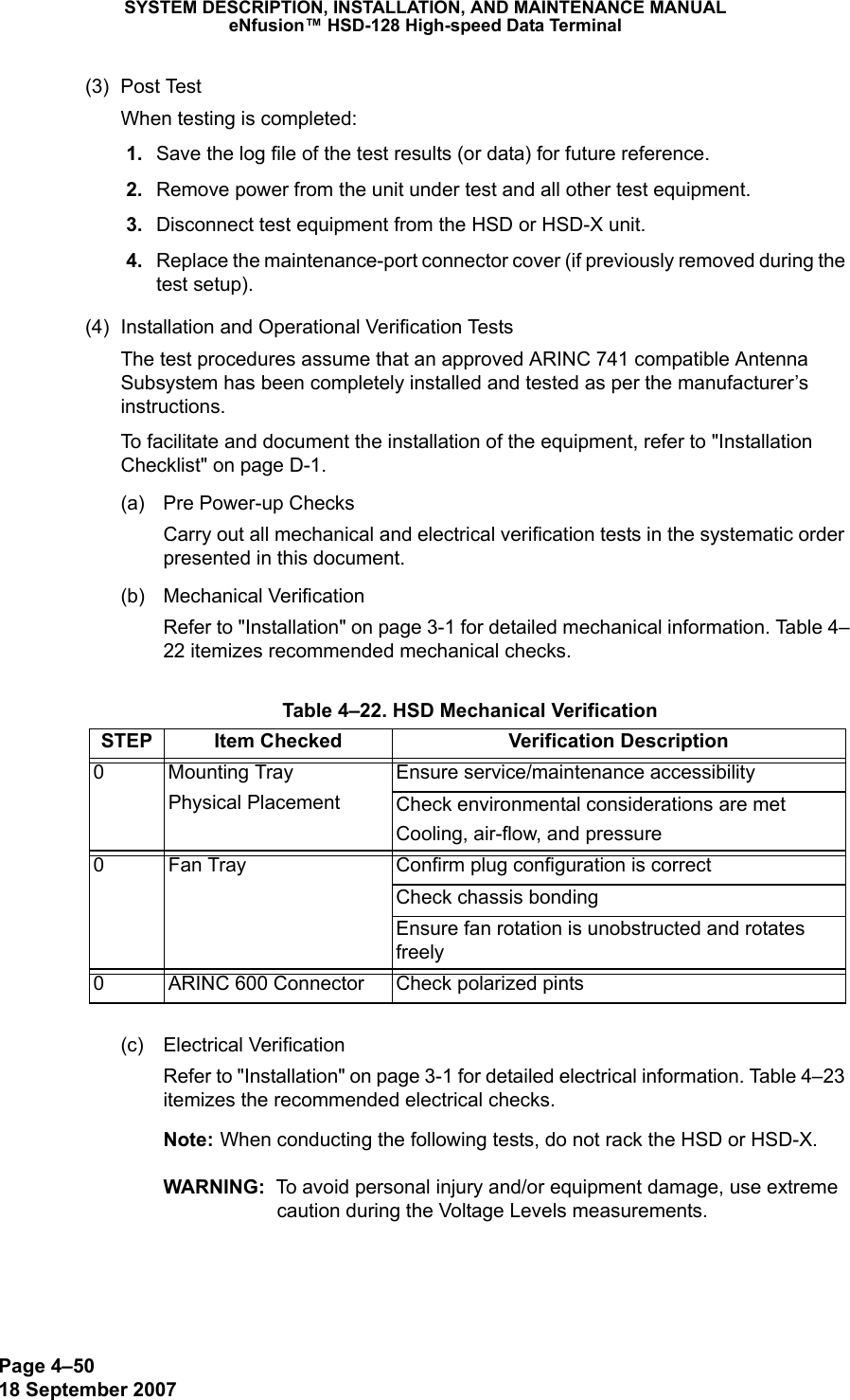 Page 4–5018 September 2007SYSTEM DESCRIPTION, INSTALLATION, AND MAINTENANCE MANUALeNfusion™ HSD-128 High-speed Data Terminal(3) Post TestWhen testing is completed: 1. Save the log file of the test results (or data) for future reference. 2. Remove power from the unit under test and all other test equipment.   3. Disconnect test equipment from the HSD or HSD-X unit.  4. Replace the maintenance-port connector cover (if previously removed during the test setup).(4) Installation and Operational Verification TestsThe test procedures assume that an approved ARINC 741 compatible Antenna Subsystem has been completely installed and tested as per the manufacturer’s instructions. To facilitate and document the installation of the equipment, refer to &quot;Installation Checklist&quot; on page D-1.(a) Pre Power-up ChecksCarry out all mechanical and electrical verification tests in the systematic order presented in this document.(b) Mechanical VerificationRefer to &quot;Installation&quot; on page 3-1 for detailed mechanical information. Table 4–22 itemizes recommended mechanical checks.(c) Electrical VerificationRefer to &quot;Installation&quot; on page 3-1 for detailed electrical information. Table 4–23 itemizes the recommended electrical checks.Note: When conducting the following tests, do not rack the HSD or HSD-X.WARNING:  To avoid personal injury and/or equipment damage, use extreme caution during the Voltage Levels measurements. Table 4–22. HSD Mechanical VerificationSTEP Item Checked Verification Description0 Mounting TrayPhysical PlacementEnsure service/maintenance accessibilityCheck environmental considerations are metCooling, air-flow, and pressure0 Fan Tray Confirm plug configuration is correctCheck chassis bondingEnsure fan rotation is unobstructed and rotates freely0 ARINC 600 Connector Check polarized pints