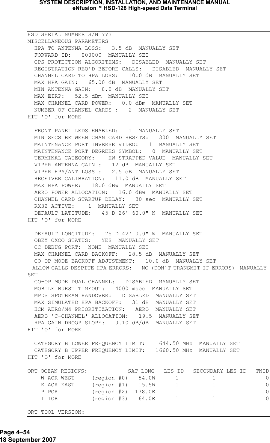 Page 4–5418 September 2007SYSTEM DESCRIPTION, INSTALLATION, AND MAINTENANCE MANUALeNfusion™ HSD-128 High-speed Data TerminalHSD SERIAL NUMBER S/N ???MISCELLANEOUS PARAMETERS  HPA TO ANTENNA LOSS:   3.5 dB  MANUALLY SET  FORWARD ID:   000000  MANUALLY SET  GPS PROTECTION ALGORITHMS:   DISABLED  MANUALLY SET  REGISTRATION REQ&apos;D BEFORE CALLS:   DISABLED  MANUALLY SET  CHANNEL CARD TO HPA LOSS:   10.0 dB  MANUALLY SET  MAX HPA GAIN:   65.00 dB  MANUALLY SET  MIN ANTENNA GAIN:   8.0 dB  MANUALLY SET  MAX EIRP:   52.5 dBm  MANUALLY SET  MAX CHANNEL_CARD POWER:   0.0 dBm  MANUALLY SET  NUMBER OF CHANNEL CARDS :   2  MANUALLY SETHIT &apos;O&apos; for MORE  FRONT PANEL LEDS ENABLED:   1  MANUALLY SET  MIN SECS BETWEEN CHAN CARD RESETS:   300  MANUALLY SET  MAINTENANCE PORT INVERSE VIDEO:   1  MANUALLY SET  MAINTENANCE PORT DEGREES SYMBOL:   0  MANUALLY SET  TERMINAL CATEGORY:    HW STRAPPED VALUE  MANUALLY SET  VIPER ANTENNA GAIN :   12 dB  MANUALLY SET  VIPER HPA/ANT LOSS :   2.5 dB  MANUALLY SET  RECEIVER CALIBRATION:   11.0 dB  MANUALLY SET  MAX HPA POWER:   18.0 dBw  MANUALLY SET  AERO POWER ALLOCATION:   16.0 dBw  MANUALLY SET  CHANNEL CARD STARTUP DELAY:   30 sec  MANUALLY SET  RX32 ACTIVE:    1  MANUALLY SET  DEFAULT LATITUDE:   45 D 26&apos; 60.0&quot; N  MANUALLY SETHIT &apos;O&apos; for MORE  DEFAULT LONGITUDE:   75 D 42&apos; 0.0&quot; W  MANUALLY SET  OBEY OXCO STATUS:   YES  MANUALLY SET  CC DEBUG PORT:  NONE  MANUALLY SET  MAX CHANNEL CARD BACKOFF:   28.5 dB  MANUALLY SET  CO-OP MODE BACKOFF ADJUSTMENT:   10.0 dB  MANUALLY SET  ALLOW CALLS DESPITE HPA ERRORS:    NO (DON&apos;T TRANSMIT IF ERRORS)  MANUALLY SET  CO-OP MODE DUAL CHANNEL:   DISABLED  MANUALLY SET  MOBILE BURST TIMEOUT:   4000 msec  MANUALLY SET  MPDS SPOTBEAM HANDOVER:   DISABLED  MANUALLY SET  MAX SIMULATED HPA BACKOFF:   31 dB  MANUALLY SET  HCM AERO/M4 PRIORITIZATION:   AERO  MANUALLY SET  AERO &apos;C-CHANNEL&apos; ALLOCATION:   19.5  MANUALLY SET  HPA GAIN DROOP SLOPE:   0.10 dB/dB  MANUALLY SETHIT &apos;O&apos; for MORE  CATEGORY B LOWER FREQUENCY LIMIT:   1644.50 MHz  MANUALLY SET  CATEGORY B UPPER FREQUENCY LIMIT:   1660.50 MHz  MANUALLY SETHIT &apos;O&apos; for MOREORT OCEAN REGIONS:             SAT LONG   LES ID   SECONDARY LES ID   TNID    W AOR WEST     (region #0)   54.0W      1          1               0    E AOR EAST     (region #1)   15.5W      1          1               0    P POR          (region #2)  178.0E      1          1               0    I IOR          (region #3)   64.0E      1          1               0ORT TOOL VERSION: