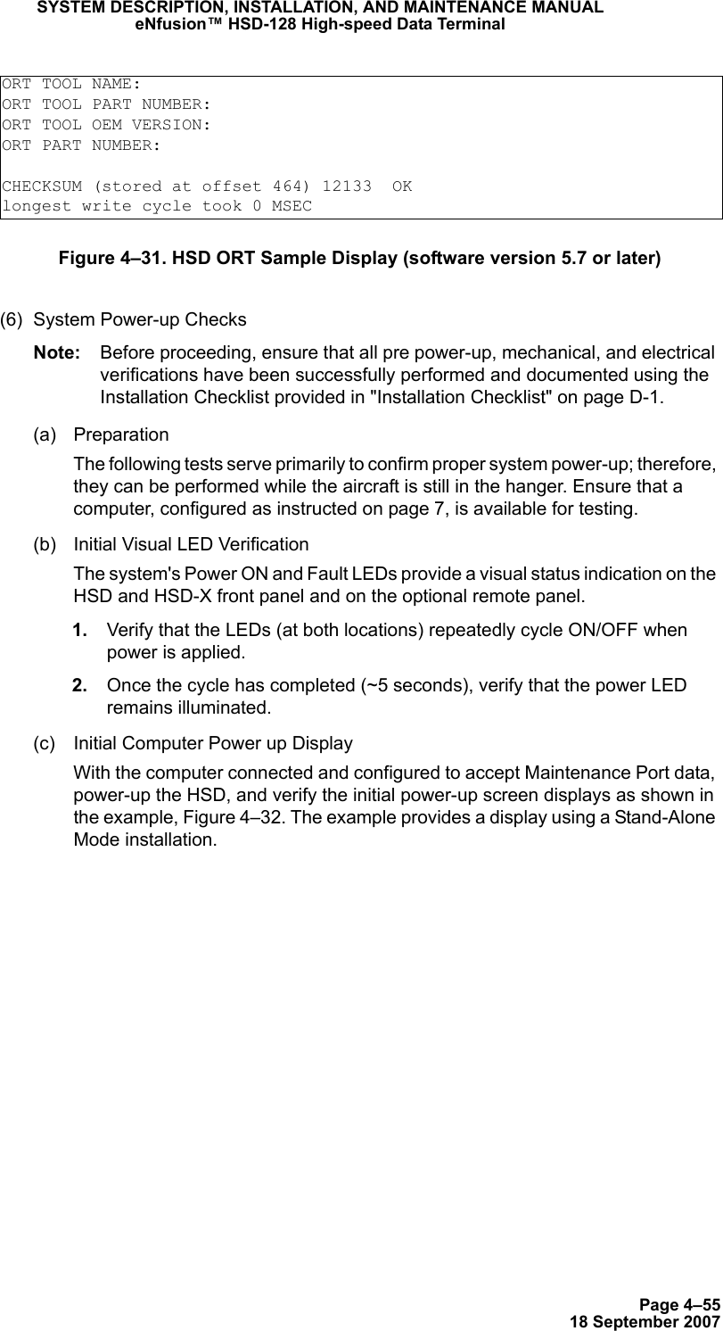 Page 4–5518 September 2007SYSTEM DESCRIPTION, INSTALLATION, AND MAINTENANCE MANUALeNfusion™ HSD-128 High-speed Data TerminalFigure 4–31. HSD ORT Sample Display (software version 5.7 or later)(6) System Power-up ChecksNote: Before proceeding, ensure that all pre power-up, mechanical, and electrical verifications have been successfully performed and documented using the Installation Checklist provided in &quot;Installation Checklist&quot; on page D-1.(a) PreparationThe following tests serve primarily to confirm proper system power-up; therefore, they can be performed while the aircraft is still in the hanger. Ensure that a computer, configured as instructed on page 7, is available for testing.(b) Initial Visual LED VerificationThe system&apos;s Power ON and Fault LEDs provide a visual status indication on the HSD and HSD-X front panel and on the optional remote panel.  1. Verify that the LEDs (at both locations) repeatedly cycle ON/OFF when power is applied. 2. Once the cycle has completed (~5 seconds), verify that the power LED remains illuminated.(c) Initial Computer Power up DisplayWith the computer connected and configured to accept Maintenance Port data, power-up the HSD, and verify the initial power-up screen displays as shown in the example, Figure 4–32. The example provides a display using a Stand-Alone Mode installation.ORT TOOL NAME:ORT TOOL PART NUMBER:ORT TOOL OEM VERSION:ORT PART NUMBER:CHECKSUM (stored at offset 464) 12133  OKlongest write cycle took 0 MSEC