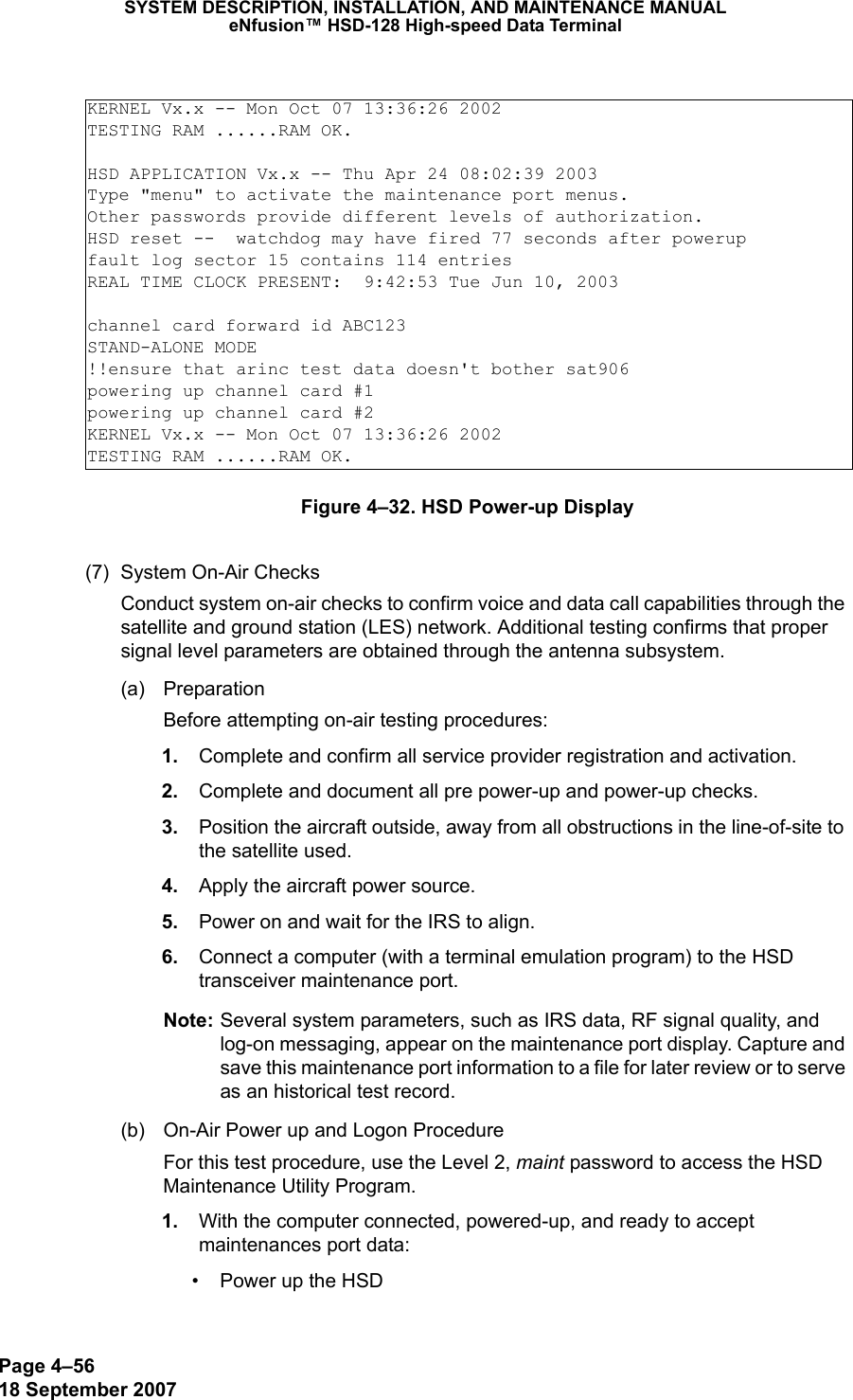 Page 4–5618 September 2007SYSTEM DESCRIPTION, INSTALLATION, AND MAINTENANCE MANUALeNfusion™ HSD-128 High-speed Data TerminalFigure 4–32. HSD Power-up Display(7) System On-Air ChecksConduct system on-air checks to confirm voice and data call capabilities through the satellite and ground station (LES) network. Additional testing confirms that proper signal level parameters are obtained through the antenna subsystem.(a) PreparationBefore attempting on-air testing procedures: 1. Complete and confirm all service provider registration and activation.  2. Complete and document all pre power-up and power-up checks. 3. Position the aircraft outside, away from all obstructions in the line-of-site to the satellite used. 4. Apply the aircraft power source. 5. Power on and wait for the IRS to align. 6. Connect a computer (with a terminal emulation program) to the HSD transceiver maintenance port.Note: Several system parameters, such as IRS data, RF signal quality, and log-on messaging, appear on the maintenance port display. Capture and save this maintenance port information to a file for later review or to serve as an historical test record.(b) On-Air Power up and Logon ProcedureFor this test procedure, use the Level 2, maint password to access the HSD Maintenance Utility Program. 1. With the computer connected, powered-up, and ready to accept maintenances port data:• Power up the HSDKERNEL Vx.x -- Mon Oct 07 13:36:26 2002TESTING RAM ......RAM OK.HSD APPLICATION Vx.x -- Thu Apr 24 08:02:39 2003Type &quot;menu&quot; to activate the maintenance port menus.Other passwords provide different levels of authorization.HSD reset --  watchdog may have fired 77 seconds after powerupfault log sector 15 contains 114 entriesREAL TIME CLOCK PRESENT:  9:42:53 Tue Jun 10, 2003channel card forward id ABC123STAND-ALONE MODE!!ensure that arinc test data doesn&apos;t bother sat906powering up channel card #1powering up channel card #2KERNEL Vx.x -- Mon Oct 07 13:36:26 2002TESTING RAM ......RAM OK.