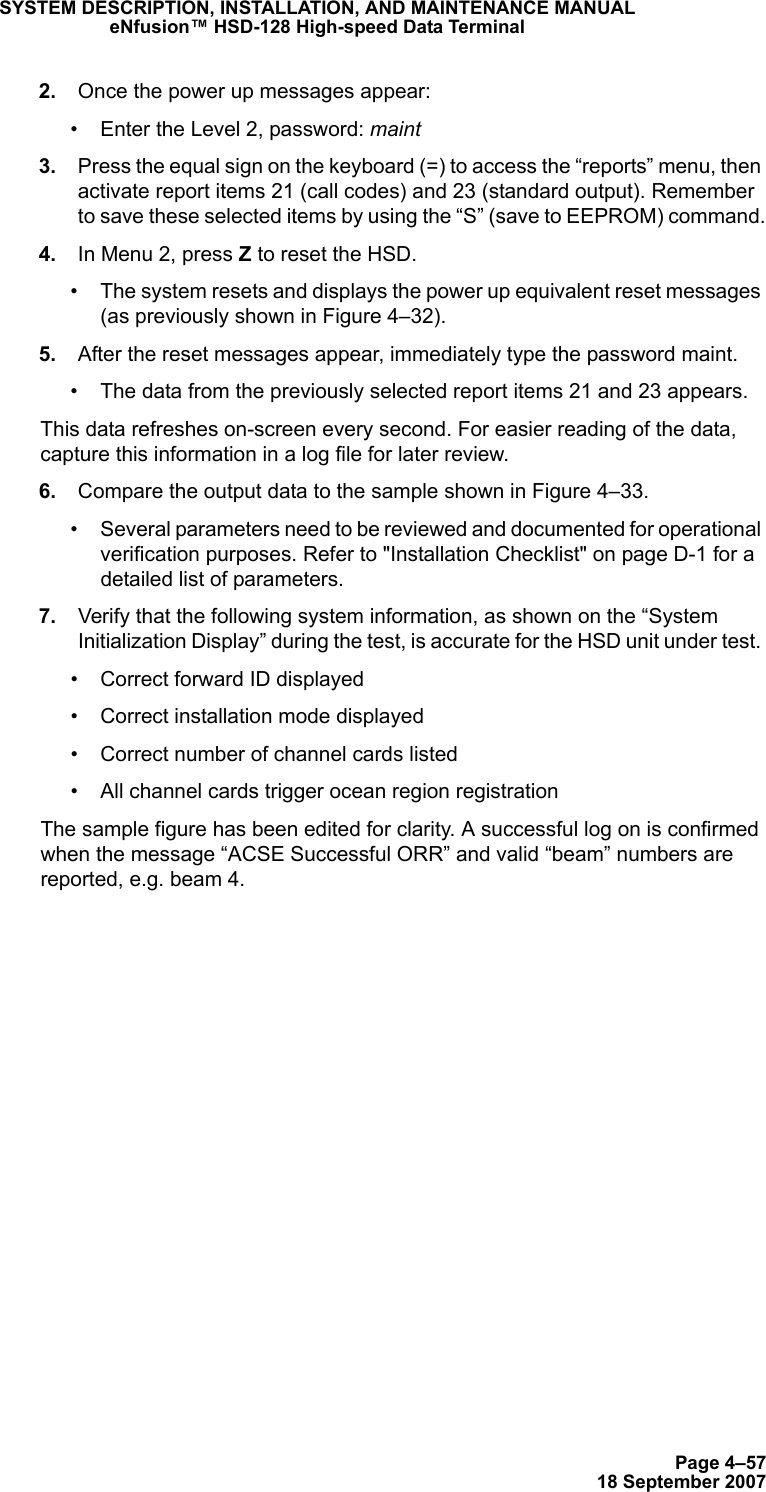 Page 4–5718 September 2007SYSTEM DESCRIPTION, INSTALLATION, AND MAINTENANCE MANUALeNfusion™ HSD-128 High-speed Data Terminal 2. Once the power up messages appear:• Enter the Level 2, password: maint 3. Press the equal sign on the keyboard (=) to access the “reports” menu, then activate report items 21 (call codes) and 23 (standard output). Remember to save these selected items by using the “S” (save to EEPROM) command. 4. In Menu 2, press Z to reset the HSD. • The system resets and displays the power up equivalent reset messages (as previously shown in Figure 4–32). 5. After the reset messages appear, immediately type the password maint. • The data from the previously selected report items 21 and 23 appears.This data refreshes on-screen every second. For easier reading of the data, capture this information in a log file for later review. 6. Compare the output data to the sample shown in Figure 4–33.• Several parameters need to be reviewed and documented for operational verification purposes. Refer to &quot;Installation Checklist&quot; on page D-1 for a detailed list of parameters. 7. Verify that the following system information, as shown on the “System Initialization Display” during the test, is accurate for the HSD unit under test. • Correct forward ID displayed• Correct installation mode displayed• Correct number of channel cards listed • All channel cards trigger ocean region registrationThe sample figure has been edited for clarity. A successful log on is confirmed when the message “ACSE Successful ORR” and valid “beam” numbers are reported, e.g. beam 4.