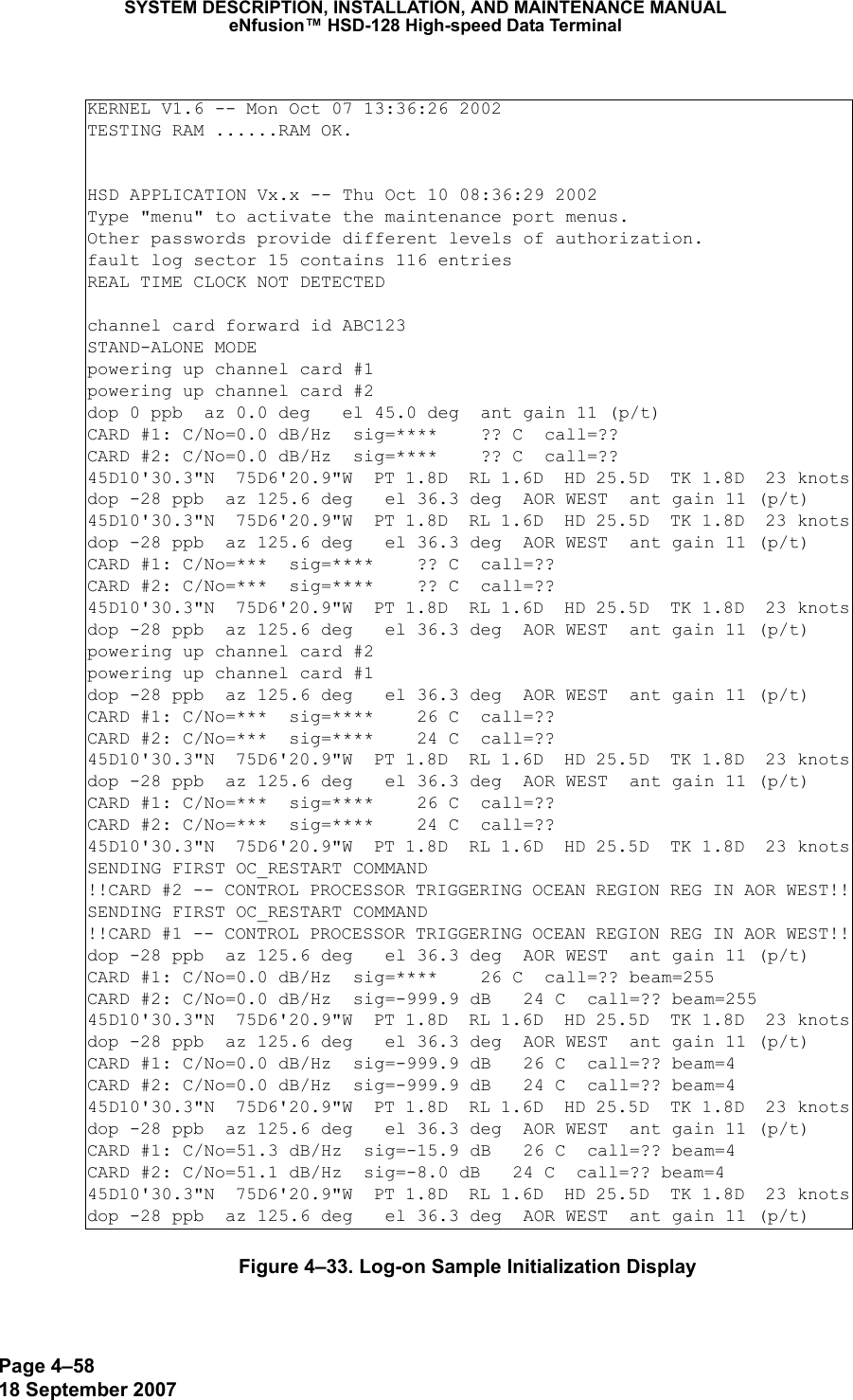 Page 4–5818 September 2007SYSTEM DESCRIPTION, INSTALLATION, AND MAINTENANCE MANUALeNfusion™ HSD-128 High-speed Data TerminalFigure 4–33. Log-on Sample Initialization DisplayKERNEL V1.6 -- Mon Oct 07 13:36:26 2002TESTING RAM ......RAM OK.HSD APPLICATION Vx.x -- Thu Oct 10 08:36:29 2002Type &quot;menu&quot; to activate the maintenance port menus.Other passwords provide different levels of authorization.fault log sector 15 contains 116 entriesREAL TIME CLOCK NOT DETECTEDchannel card forward id ABC123STAND-ALONE MODEpowering up channel card #1powering up channel card #2dop 0 ppb  az 0.0 deg   el 45.0 deg  ant gain 11 (p/t)CARD #1: C/No=0.0 dB/Hz  sig=****    ?? C  call=?? CARD #2: C/No=0.0 dB/Hz  sig=****    ?? C  call=?? 45D10&apos;30.3&quot;N  75D6&apos;20.9&quot;W  PT 1.8D  RL 1.6D  HD 25.5D  TK 1.8D  23 knotsdop -28 ppb  az 125.6 deg   el 36.3 deg  AOR WEST  ant gain 11 (p/t)45D10&apos;30.3&quot;N  75D6&apos;20.9&quot;W  PT 1.8D  RL 1.6D  HD 25.5D  TK 1.8D  23 knotsdop -28 ppb  az 125.6 deg   el 36.3 deg  AOR WEST  ant gain 11 (p/t)CARD #1: C/No=***  sig=****    ?? C  call=?? CARD #2: C/No=***  sig=****    ?? C  call=?? 45D10&apos;30.3&quot;N  75D6&apos;20.9&quot;W  PT 1.8D  RL 1.6D  HD 25.5D  TK 1.8D  23 knotsdop -28 ppb  az 125.6 deg   el 36.3 deg  AOR WEST  ant gain 11 (p/t)powering up channel card #2powering up channel card #1dop -28 ppb  az 125.6 deg   el 36.3 deg  AOR WEST  ant gain 11 (p/t)CARD #1: C/No=***  sig=****    26 C  call=?? CARD #2: C/No=***  sig=****    24 C  call=?? 45D10&apos;30.3&quot;N  75D6&apos;20.9&quot;W  PT 1.8D  RL 1.6D  HD 25.5D  TK 1.8D  23 knotsdop -28 ppb  az 125.6 deg   el 36.3 deg  AOR WEST  ant gain 11 (p/t)CARD #1: C/No=***  sig=****    26 C  call=?? CARD #2: C/No=***  sig=****    24 C  call=?? 45D10&apos;30.3&quot;N  75D6&apos;20.9&quot;W  PT 1.8D  RL 1.6D  HD 25.5D  TK 1.8D  23 knotsSENDING FIRST OC_RESTART COMMAND!!CARD #2 -- CONTROL PROCESSOR TRIGGERING OCEAN REGION REG IN AOR WEST!!SENDING FIRST OC_RESTART COMMAND!!CARD #1 -- CONTROL PROCESSOR TRIGGERING OCEAN REGION REG IN AOR WEST!!dop -28 ppb  az 125.6 deg   el 36.3 deg  AOR WEST  ant gain 11 (p/t)CARD #1: C/No=0.0 dB/Hz  sig=****    26 C  call=?? beam=255 CARD #2: C/No=0.0 dB/Hz  sig=-999.9 dB   24 C  call=?? beam=255 45D10&apos;30.3&quot;N  75D6&apos;20.9&quot;W  PT 1.8D  RL 1.6D  HD 25.5D  TK 1.8D  23 knotsdop -28 ppb  az 125.6 deg   el 36.3 deg  AOR WEST  ant gain 11 (p/t)CARD #1: C/No=0.0 dB/Hz  sig=-999.9 dB   26 C  call=?? beam=4 CARD #2: C/No=0.0 dB/Hz  sig=-999.9 dB   24 C  call=?? beam=4 45D10&apos;30.3&quot;N  75D6&apos;20.9&quot;W  PT 1.8D  RL 1.6D  HD 25.5D  TK 1.8D  23 knotsdop -28 ppb  az 125.6 deg   el 36.3 deg  AOR WEST  ant gain 11 (p/t)CARD #1: C/No=51.3 dB/Hz  sig=-15.9 dB   26 C  call=?? beam=4 CARD #2: C/No=51.1 dB/Hz  sig=-8.0 dB   24 C  call=?? beam=4 45D10&apos;30.3&quot;N  75D6&apos;20.9&quot;W  PT 1.8D  RL 1.6D  HD 25.5D  TK 1.8D  23 knotsdop -28 ppb  az 125.6 deg   el 36.3 deg  AOR WEST  ant gain 11 (p/t)