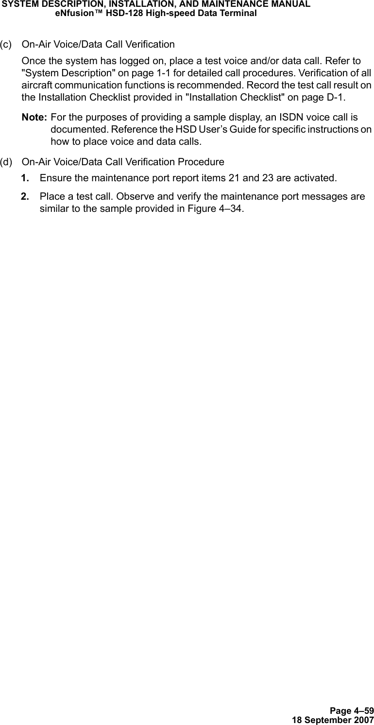 Page 4–5918 September 2007SYSTEM DESCRIPTION, INSTALLATION, AND MAINTENANCE MANUALeNfusion™ HSD-128 High-speed Data Terminal(c) On-Air Voice/Data Call VerificationOnce the system has logged on, place a test voice and/or data call. Refer to &quot;System Description&quot; on page 1-1 for detailed call procedures. Verification of all aircraft communication functions is recommended. Record the test call result on the Installation Checklist provided in &quot;Installation Checklist&quot; on page D-1.Note: For the purposes of providing a sample display, an ISDN voice call is documented. Reference the HSD User’s Guide for specific instructions on how to place voice and data calls.(d) On-Air Voice/Data Call Verification Procedure 1. Ensure the maintenance port report items 21 and 23 are activated. 2. Place a test call. Observe and verify the maintenance port messages are similar to the sample provided in Figure 4–34.