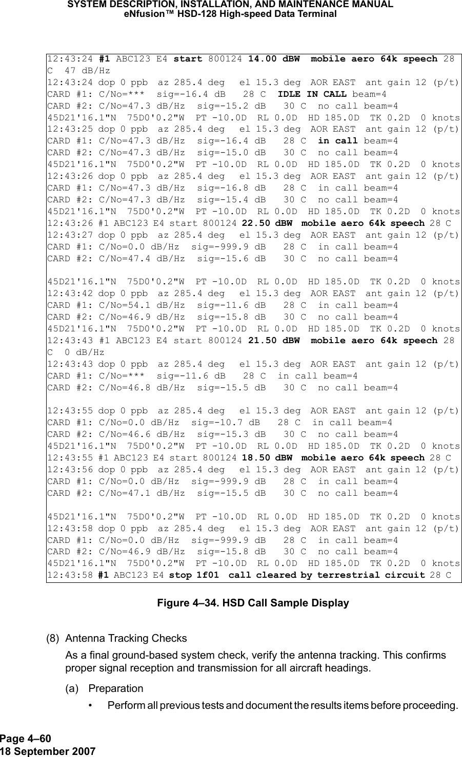 Page 4–6018 September 2007SYSTEM DESCRIPTION, INSTALLATION, AND MAINTENANCE MANUALeNfusion™ HSD-128 High-speed Data TerminalFigure 4–34. HSD Call Sample Display(8) Antenna Tracking ChecksAs a final ground-based system check, verify the antenna tracking. This confirms proper signal reception and transmission for all aircraft headings.(a) Preparation• Perform all previous tests and document the results items before proceeding. 12:43:24 #1 ABC123 E4 start 800124 14.00 dBW  mobile aero 64k speech 28 C  47 dB/Hz12:43:24 dop 0 ppb  az 285.4 deg   el 15.3 deg  AOR EAST  ant gain 12 (p/t)CARD #1: C/No=***  sig=-16.4 dB   28 C  IDLE IN CALL beam=4 CARD #2: C/No=47.3 dB/Hz  sig=-15.2 dB   30 C  no call beam=4 45D21&apos;16.1&quot;N  75D0&apos;0.2&quot;W  PT -10.0D  RL 0.0D  HD 185.0D  TK 0.2D  0 knots12:43:25 dop 0 ppb  az 285.4 deg   el 15.3 deg  AOR EAST  ant gain 12 (p/t)CARD #1: C/No=47.3 dB/Hz  sig=-16.4 dB   28 C  in call beam=4 CARD #2: C/No=47.3 dB/Hz  sig=-15.0 dB   30 C  no call beam=4 45D21&apos;16.1&quot;N  75D0&apos;0.2&quot;W  PT -10.0D  RL 0.0D  HD 185.0D  TK 0.2D  0 knots12:43:26 dop 0 ppb  az 285.4 deg   el 15.3 deg  AOR EAST  ant gain 12 (p/t)CARD #1: C/No=47.3 dB/Hz  sig=-16.8 dB   28 C  in call beam=4 CARD #2: C/No=47.3 dB/Hz  sig=-15.4 dB   30 C  no call beam=4 45D21&apos;16.1&quot;N  75D0&apos;0.2&quot;W  PT -10.0D  RL 0.0D  HD 185.0D  TK 0.2D  0 knots12:43:26 #1 ABC123 E4 start 800124 22.50 dBW  mobile aero 64k speech 28 C  12:43:27 dop 0 ppb  az 285.4 deg   el 15.3 deg  AOR EAST  ant gain 12 (p/t)CARD #1: C/No=0.0 dB/Hz  sig=-999.9 dB   28 C  in call beam=4 CARD #2: C/No=47.4 dB/Hz  sig=-15.6 dB   30 C  no call beam=4  45D21&apos;16.1&quot;N  75D0&apos;0.2&quot;W  PT -10.0D  RL 0.0D  HD 185.0D  TK 0.2D  0 knots12:43:42 dop 0 ppb  az 285.4 deg   el 15.3 deg  AOR EAST  ant gain 12 (p/t)CARD #1: C/No=54.1 dB/Hz  sig=-11.6 dB   28 C  in call beam=4 CARD #2: C/No=46.9 dB/Hz  sig=-15.8 dB   30 C  no call beam=4 45D21&apos;16.1&quot;N  75D0&apos;0.2&quot;W  PT -10.0D  RL 0.0D  HD 185.0D  TK 0.2D  0 knots12:43:43 #1 ABC123 E4 start 800124 21.50 dBW  mobile aero 64k speech 28 C  0 dB/Hz12:43:43 dop 0 ppb  az 285.4 deg   el 15.3 deg  AOR EAST  ant gain 12 (p/t)CARD #1: C/No=***  sig=-11.6 dB   28 C  in call beam=4 CARD #2: C/No=46.8 dB/Hz  sig=-15.5 dB   30 C  no call beam=4   12:43:55 dop 0 ppb  az 285.4 deg   el 15.3 deg  AOR EAST  ant gain 12 (p/t)CARD #1: C/No=0.0 dB/Hz  sig=-10.7 dB   28 C  in call beam=4 CARD #2: C/No=46.6 dB/Hz  sig=-15.3 dB   30 C  no call beam=4 45D21&apos;16.1&quot;N  75D0&apos;0.2&quot;W  PT -10.0D  RL 0.0D  HD 185.0D  TK 0.2D  0 knots12:43:55 #1 ABC123 E4 start 800124 18.50 dBW  mobile aero 64k speech 28 C  12:43:56 dop 0 ppb  az 285.4 deg   el 15.3 deg  AOR EAST  ant gain 12 (p/t)CARD #1: C/No=0.0 dB/Hz  sig=-999.9 dB   28 C  in call beam=4 CARD #2: C/No=47.1 dB/Hz  sig=-15.5 dB   30 C  no call beam=4 45D21&apos;16.1&quot;N  75D0&apos;0.2&quot;W  PT -10.0D  RL 0.0D  HD 185.0D  TK 0.2D  0 knots12:43:58 dop 0 ppb  az 285.4 deg   el 15.3 deg  AOR EAST  ant gain 12 (p/t)CARD #1: C/No=0.0 dB/Hz  sig=-999.9 dB   28 C  in call beam=4 CARD #2: C/No=46.9 dB/Hz  sig=-15.8 dB   30 C  no call beam=4 45D21&apos;16.1&quot;N  75D0&apos;0.2&quot;W  PT -10.0D  RL 0.0D  HD 185.0D  TK 0.2D  0 knots12:43:58 #1 ABC123 E4 stop 1f01  call cleared by terrestrial circuit 28 C  