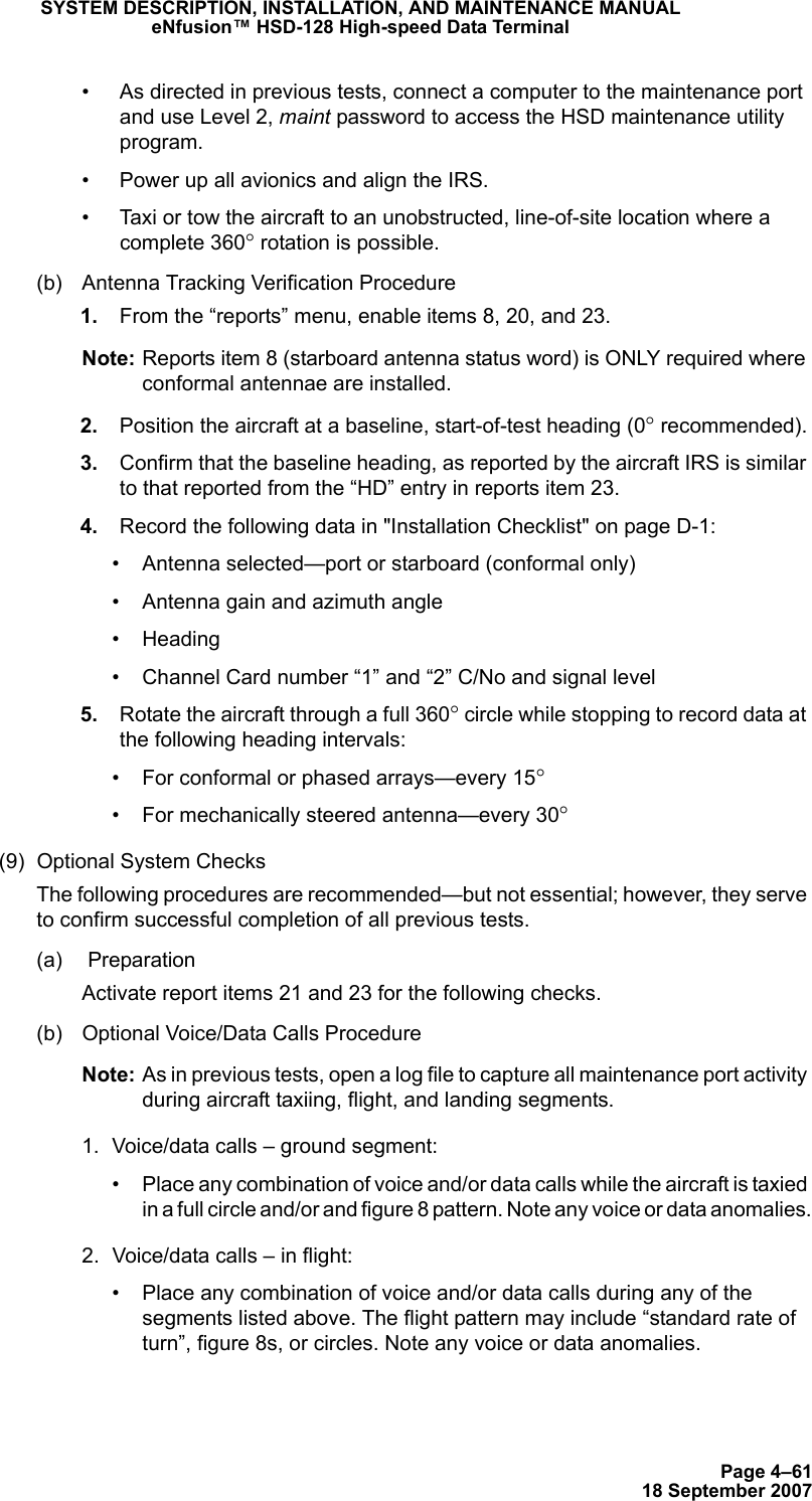 Page 4–6118 September 2007SYSTEM DESCRIPTION, INSTALLATION, AND MAINTENANCE MANUALeNfusion™ HSD-128 High-speed Data Terminal• As directed in previous tests, connect a computer to the maintenance port and use Level 2, maint password to access the HSD maintenance utility program.• Power up all avionics and align the IRS.• Taxi or tow the aircraft to an unobstructed, line-of-site location where a complete 360° rotation is possible.(b) Antenna Tracking Verification Procedure 1. From the “reports” menu, enable items 8, 20, and 23. Note: Reports item 8 (starboard antenna status word) is ONLY required where conformal antennae are installed. 2. Position the aircraft at a baseline, start-of-test heading (0° recommended). 3. Confirm that the baseline heading, as reported by the aircraft IRS is similar to that reported from the “HD” entry in reports item 23. 4. Record the following data in &quot;Installation Checklist&quot; on page D-1:• Antenna selected—port or starboard (conformal only)• Antenna gain and azimuth angle• Heading• Channel Card number “1” and “2” C/No and signal level 5. Rotate the aircraft through a full 360° circle while stopping to record data at the following heading intervals:• For conformal or phased arrays—every 15° • For mechanically steered antenna—every 30°(9) Optional System ChecksThe following procedures are recommended—but not essential; however, they serve to confirm successful completion of all previous tests.(a)  PreparationActivate report items 21 and 23 for the following checks.(b) Optional Voice/Data Calls ProcedureNote: As in previous tests, open a log file to capture all maintenance port activity during aircraft taxiing, flight, and landing segments.1. Voice/data calls – ground segment:• Place any combination of voice and/or data calls while the aircraft is taxied in a full circle and/or and figure 8 pattern. Note any voice or data anomalies.2. Voice/data calls – in flight:• Place any combination of voice and/or data calls during any of the segments listed above. The flight pattern may include “standard rate of turn”, figure 8s, or circles. Note any voice or data anomalies.