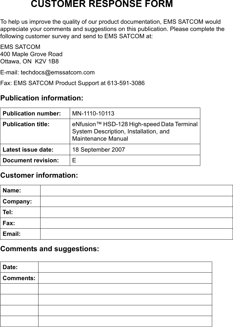 CUSTOMER RESPONSE FORMTo help us improve the quality of our product documentation, EMS SATCOM would appreciate your comments and suggestions on this publication. Please complete the following customer survey and send to EMS SATCOM at:EMS SATCOM 400 Maple Grove Road Ottawa, ON  K2V 1B8E-mail: techdocs@emssatcom.comFax: EMS SATCOM Product Support at 613-591-3086Publication information:Customer information:Comments and suggestions:Publication number: MN-1110-10113Publication title: eNfusion™ HSD-128 High-speed Data Terminal System Description, Installation, and Maintenance ManualLatest issue date: 18 September 2007Document revision: EName:Company:Tel:Fax:Email:Date:Comments: