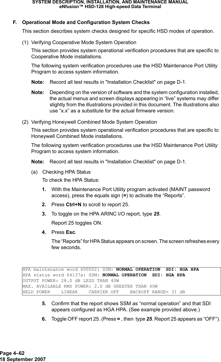 Page 4–6218 September 2007SYSTEM DESCRIPTION, INSTALLATION, AND MAINTENANCE MANUALeNfusion™ HSD-128 High-speed Data TerminalF. Operational Mode and Configuration System ChecksThis section describes system checks designed for specific HSD modes of operation. (1) Verifying Cooperative Mode System OperationThis section provides system operational verification procedures that are specific to Cooperative Mode installations. The following system verification procedures use the HSD Maintenance Port Utility Program to access system information. Note: Record all test results in &quot;Installation Checklist&quot; on page D-1.Note: Depending on the version of software and the system configuration installed, the actual menus and screen displays appearing in “live” systems may differ slightly from the illustrations provided in this document. The illustrations also use “x.x” as a substitute for the actual firmware version.(2) Verifying Honeywell Combined Mode System OperationThis section provides system operational verification procedures that are specific to Honeywell Combined Mode installations. The following system verification procedures use the HSD Maintenance Port Utility Program to access system information. Note: Record all test results in &quot;Installation Checklist&quot; on page D-1.(a) Checking HPA Status To check the HPA Status: 1. With the Maintenance Port Utility program activated (MAINT password access), press the equals sign (=) to activate the “Reports”.  2. Press Ctrl+N to scroll to report 25.  3. To toggle on the HPA ARINC I/O report, type 25. Report 25 toggles ON. 4. Press Esc. The “Reports” for HPA Status appears on screen. The screen refreshes every  few seconds. 5. Confirm that the report shows SSM as “normal operation” and that SDI appears configured as HGA HPA. (See example provided above.) 6. Toggle OFF report 25. (Press = , then  type 25. Report 25 appears as “OFF”).HPA maintenance word 600002: SSM: NORMAL OPERATION  SDI: HGA HPAHPA status word 64137a: SSM: NORMAL OPERATION  SDI: HGA HPAOUTPUT POWER: 28.0 dB LESS THAN 40WMAX. AVAILABLE RMS POWER: 2.0 dB GREATER THAN 40WHELD POWER    LINEAR    CARRIER OFF    BACKOFF RANGE= 31 dB