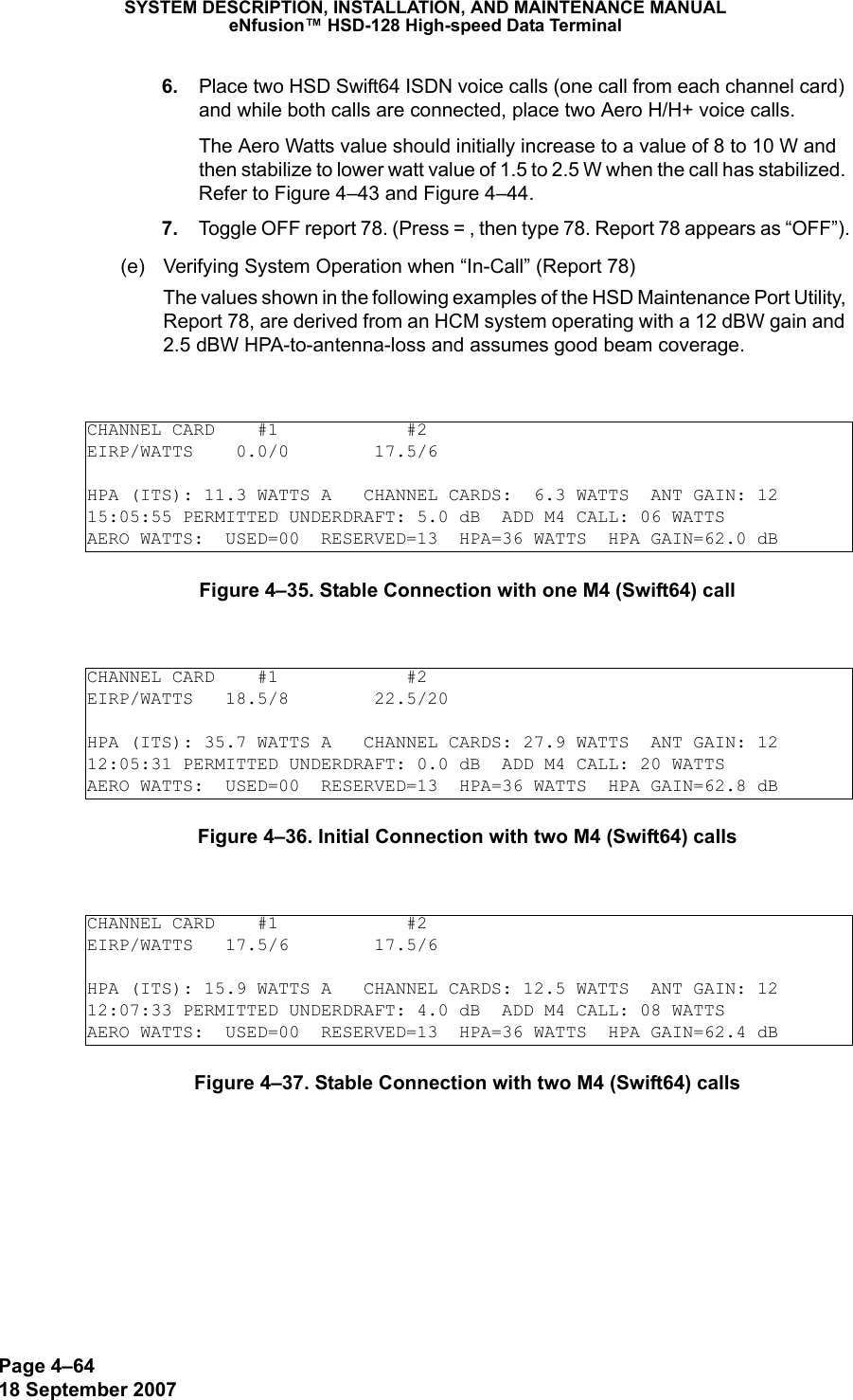 Page 4–6418 September 2007SYSTEM DESCRIPTION, INSTALLATION, AND MAINTENANCE MANUALeNfusion™ HSD-128 High-speed Data Terminal 6. Place two HSD Swift64 ISDN voice calls (one call from each channel card) and while both calls are connected, place two Aero H/H+ voice calls. The Aero Watts value should initially increase to a value of 8 to 10 W and then stabilize to lower watt value of 1.5 to 2.5 W when the call has stabilized. Refer to Figure 4–43 and Figure 4–44. 7. Toggle OFF report 78. (Press = , then type 78. Report 78 appears as “OFF”).(e) Verifying System Operation when “In-Call” (Report 78)The values shown in the following examples of the HSD Maintenance Port Utility, Report 78, are derived from an HCM system operating with a 12 dBW gain and 2.5 dBW HPA-to-antenna-loss and assumes good beam coverage.Figure 4–35. Stable Connection with one M4 (Swift64) callFigure 4–36. Initial Connection with two M4 (Swift64) callsFigure 4–37. Stable Connection with two M4 (Swift64) callsCHANNEL CARD    #1            #2EIRP/WATTS    0.0/0        17.5/6HPA (ITS): 11.3 WATTS A   CHANNEL CARDS:  6.3 WATTS  ANT GAIN: 1215:05:55 PERMITTED UNDERDRAFT: 5.0 dB  ADD M4 CALL: 06 WATTSAERO WATTS:  USED=00  RESERVED=13  HPA=36 WATTS  HPA GAIN=62.0 dBCHANNEL CARD    #1            #2EIRP/WATTS   18.5/8        22.5/20HPA (ITS): 35.7 WATTS A   CHANNEL CARDS: 27.9 WATTS  ANT GAIN: 1212:05:31 PERMITTED UNDERDRAFT: 0.0 dB  ADD M4 CALL: 20 WATTSAERO WATTS:  USED=00  RESERVED=13  HPA=36 WATTS  HPA GAIN=62.8 dBCHANNEL CARD    #1            #2EIRP/WATTS   17.5/6        17.5/6HPA (ITS): 15.9 WATTS A   CHANNEL CARDS: 12.5 WATTS  ANT GAIN: 1212:07:33 PERMITTED UNDERDRAFT: 4.0 dB  ADD M4 CALL: 08 WATTSAERO WATTS:  USED=00  RESERVED=13  HPA=36 WATTS  HPA GAIN=62.4 dB