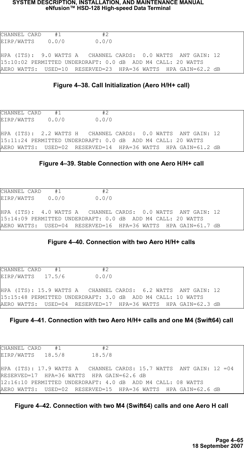 Page 4–6518 September 2007SYSTEM DESCRIPTION, INSTALLATION, AND MAINTENANCE MANUALeNfusion™ HSD-128 High-speed Data TerminalFigure 4–38. Call Initialization (Aero H/H+ call)Figure 4–39. Stable Connection with one Aero H/H+ callFigure 4–40. Connection with two Aero H/H+ callsFigure 4–41. Connection with two Aero H/H+ calls and one M4 (Swift64) callFigure 4–42. Connection with two M4 (Swift64) calls and one Aero H callCHANNEL CARD    #1            #2EIRP/WATTS    0.0/0         0.0/0HPA (ITS):  9.0 WATTS A   CHANNEL CARDS:  0.0 WATTS  ANT GAIN: 1215:10:02 PERMITTED UNDERDRAFT: 0.0 dB  ADD M4 CALL: 20 WATTSAERO WATTS:  USED=10  RESERVED=23  HPA=36 WATTS  HPA GAIN=62.2 dBCHANNEL CARD    #1            #2EIRP/WATTS    0.0/0         0.0/0HPA (ITS):  2.2 WATTS H   CHANNEL CARDS:  0.0 WATTS  ANT GAIN: 1215:11:24 PERMITTED UNDERDRAFT: 0.0 dB  ADD M4 CALL: 20 WATTSAERO WATTS:  USED=02  RESERVED=14  HPA=36 WATTS  HPA GAIN=61.2 dBCHANNEL CARD    #1            #2EIRP/WATTS    0.0/0         0.0/0HPA (ITS):  4.0 WATTS A   CHANNEL CARDS:  0.0 WATTS  ANT GAIN: 1215:14:09 PERMITTED UNDERDRAFT: 0.0 dB  ADD M4 CALL: 20 WATTSAERO WATTS:  USED=04  RESERVED=16  HPA=36 WATTS  HPA GAIN=61.7 dBCHANNEL CARD    #1            #2EIRP/WATTS   17.5/6         0.0/0HPA (ITS): 15.9 WATTS A   CHANNEL CARDS:  6.2 WATTS  ANT GAIN: 1215:15:48 PERMITTED UNDERDRAFT: 3.0 dB  ADD M4 CALL: 10 WATTSAERO WATTS:  USED=04  RESERVED=17  HPA=36 WATTS  HPA GAIN=62.3 dBCHANNEL CARD    #1            #2EIRP/WATTS   18.5/8        18.5/8     HPA (ITS): 17.9 WATTS A   CHANNEL CARDS: 15.7 WATTS  ANT GAIN: 12 =04  RESERVED=17  HPA=36 WATTS  HPA GAIN=62.6 dB12:16:10 PERMITTED UNDERDRAFT: 4.0 dB  ADD M4 CALL: 08 WATTSAERO WATTS:  USED=02  RESERVED=15  HPA=36 WATTS  HPA GAIN=62.6 dB