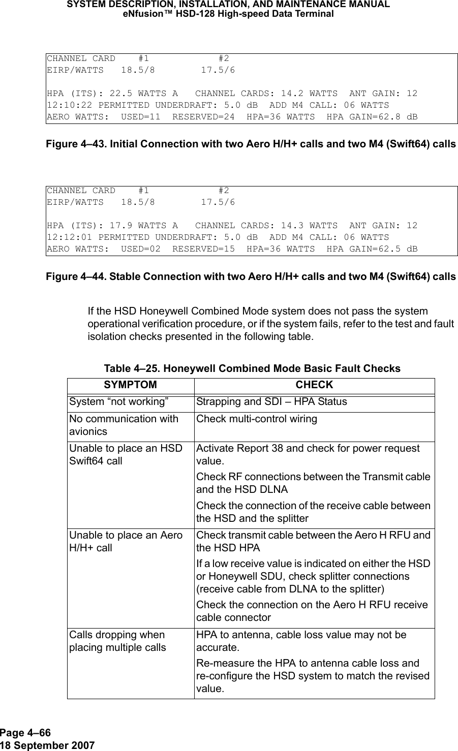 Page 4–6618 September 2007SYSTEM DESCRIPTION, INSTALLATION, AND MAINTENANCE MANUALeNfusion™ HSD-128 High-speed Data TerminalFigure 4–43. Initial Connection with two Aero H/H+ calls and two M4 (Swift64) callsFigure 4–44. Stable Connection with two Aero H/H+ calls and two M4 (Swift64) callsIf the HSD Honeywell Combined Mode system does not pass the system operational verification procedure, or if the system fails, refer to the test and fault isolation checks presented in the following table.CHANNEL CARD    #1            #2EIRP/WATTS   18.5/8        17.5/6HPA (ITS): 22.5 WATTS A   CHANNEL CARDS: 14.2 WATTS  ANT GAIN: 1212:10:22 PERMITTED UNDERDRAFT: 5.0 dB  ADD M4 CALL: 06 WATTSAERO WATTS:  USED=11  RESERVED=24  HPA=36 WATTS  HPA GAIN=62.8 dBCHANNEL CARD    #1            #2EIRP/WATTS   18.5/8        17.5/6HPA (ITS): 17.9 WATTS A   CHANNEL CARDS: 14.3 WATTS  ANT GAIN: 1212:12:01 PERMITTED UNDERDRAFT: 5.0 dB  ADD M4 CALL: 06 WATTSAERO WATTS:  USED=02  RESERVED=15  HPA=36 WATTS  HPA GAIN=62.5 dB Table 4–25. Honeywell Combined Mode Basic Fault ChecksSYMPTOM CHECKSystem “not working” Strapping and SDI – HPA StatusNo communication with avionicsCheck multi-control wiringUnable to place an HSD Swift64 callActivate Report 38 and check for power request value. Check RF connections between the Transmit cable and the HSD DLNACheck the connection of the receive cable between the HSD and the splitterUnable to place an Aero H/H+ callCheck transmit cable between the Aero H RFU and the HSD HPAIf a low receive value is indicated on either the HSD or Honeywell SDU, check splitter connections (receive cable from DLNA to the splitter)Check the connection on the Aero H RFU receive cable connectorCalls dropping when placing multiple calls HPA to antenna, cable loss value may not be accurate. Re-measure the HPA to antenna cable loss and re-configure the HSD system to match the revised value.