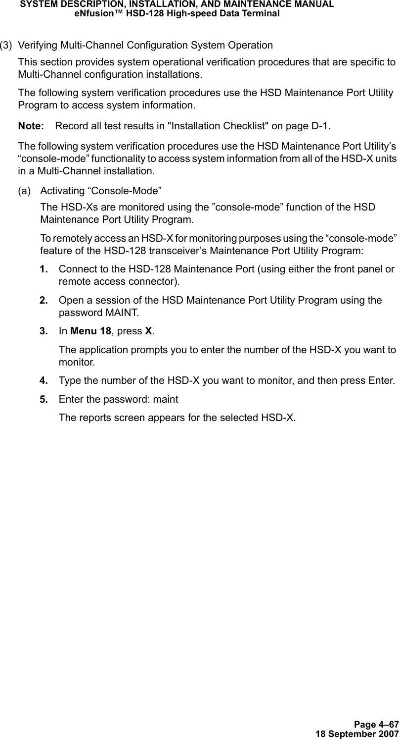 Page 4–6718 September 2007SYSTEM DESCRIPTION, INSTALLATION, AND MAINTENANCE MANUALeNfusion™ HSD-128 High-speed Data Terminal(3) Verifying Multi-Channel Configuration System OperationThis section provides system operational verification procedures that are specific to Multi-Channel configuration installations. The following system verification procedures use the HSD Maintenance Port Utility Program to access system information. Note: Record all test results in &quot;Installation Checklist&quot; on page D-1.The following system verification procedures use the HSD Maintenance Port Utility’s “console-mode” functionality to access system information from all of the HSD-X units in a Multi-Channel installation. (a) Activating “Console-Mode”The HSD-Xs are monitored using the ”console-mode” function of the HSD Maintenance Port Utility Program. To remotely access an HSD-X for monitoring purposes using the “console-mode” feature of the HSD-128 transceiver’s Maintenance Port Utility Program: 1. Connect to the HSD-128 Maintenance Port (using either the front panel or remote access connector). 2. Open a session of the HSD Maintenance Port Utility Program using the password MAINT. 3. In Menu 18, press X. The application prompts you to enter the number of the HSD-X you want to monitor.  4. Type the number of the HSD-X you want to monitor, and then press Enter.  5. Enter the password: maint The reports screen appears for the selected HSD-X.