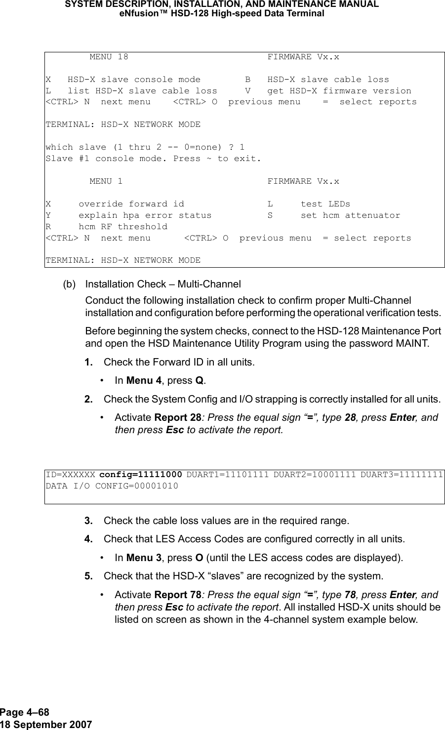 Page 4–6818 September 2007SYSTEM DESCRIPTION, INSTALLATION, AND MAINTENANCE MANUALeNfusion™ HSD-128 High-speed Data Terminal(b) Installation Check – Multi-ChannelConduct the following installation check to confirm proper Multi-Channel installation and configuration before performing the operational verification tests. Before beginning the system checks, connect to the HSD-128 Maintenance Port and open the HSD Maintenance Utility Program using the password MAINT.  1. Check the Forward ID in all units. •In Menu 4, press Q. 2. Check the System Config and I/O strapping is correctly installed for all units. • Activate Report 28: Press the equal sign “=”, type 28, press Enter, and then press Esc to activate the report.  3. Check the cable loss values are in the required range. 4. Check that LES Access Codes are configured correctly in all units. •In Menu 3, press O (until the LES access codes are displayed). 5. Check that the HSD-X “slaves” are recognized by the system. • Activate Report 78: Press the equal sign “=”, type 78, press Enter, and then press Esc to activate the report. All installed HSD-X units should be listed on screen as shown in the 4-channel system example below.        MENU 18                         FIRMWARE Vx.xX   HSD-X slave console mode        B   HSD-X slave cable lossL   list HSD-X slave cable loss     V   get HSD-X firmware version&lt;CTRL&gt; N  next menu    &lt;CTRL&gt; O  previous menu    =  select reportsTERMINAL: HSD-X NETWORK MODE     which slave (1 thru 2 -- 0=none) ? 1Slave #1 console mode. Press ~ to exit.        MENU 1                          FIRMWARE Vx.xX     override forward id               L     test LEDsY     explain hpa error status          S     set hcm attenuatorR     hcm RF threshold&lt;CTRL&gt; N  next menu      &lt;CTRL&gt; O  previous menu  = select reportsTERMINAL: HSD-X NETWORK MODEID=XXXXXX config=11111000 DUART1=11101111 DUART2=10001111 DUART3=11111111DATA I/O CONFIG=00001010