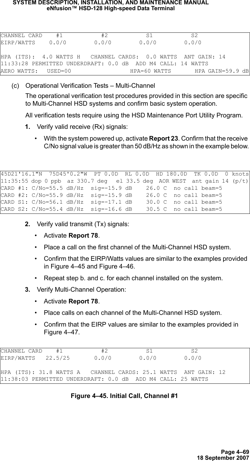 Page 4–6918 September 2007SYSTEM DESCRIPTION, INSTALLATION, AND MAINTENANCE MANUALeNfusion™ HSD-128 High-speed Data Terminal(c) Operational Verification Tests – Multi-ChannelThe operational verification test procedures provided in this section are specific to Multi-Channel HSD systems and confirm basic system operation. All verification tests require using the HSD Maintenance Port Utility Program.  1. Verify valid receive (Rx) signals:• With the system powered up, activate Report 23. Confirm that the receive C/No signal value is greater than 50 dB/Hz as shown in the example below. 2. Verify valid transmit (Tx) signals:• Activate Report 78. • Place a call on the first channel of the Multi-Channel HSD system.• Confirm that the EIRP/Watts values are similar to the examples provided in Figure 4–45 and Figure 4–46.• Repeat step b. and c. for each channel installed on the system. 3. Verify Multi-Channel Operation:• Activate Report 78. • Place calls on each channel of the Multi-Channel HSD system.• Confirm that the EIRP values are similar to the examples provided in Figure 4–47.Figure 4–45. Initial Call, Channel #1CHANNEL CARD    #1           #2           S1           S2EIRP/WATTS    0.0/0        0.0/0        0.0/0        0.0/0HPA (ITS):  4.0 WATTS H   CHANNEL CARDS:  0.0 WATTS  ANT GAIN: 1411:33:28 PERMITTED UNDERDRAFT: 0.0 dB  ADD M4 CALL: 14 WATTSAERO WATTS:   USED=00                    HPA=60 WATTS        HPA GAIN=59.9 dB45D21&apos;16.1&quot;N  75D45&apos;0.2&quot;W  PT 0.0D  RL 0.0D  HD 180.0D  TK 0.0D  0 knots11:35:55 dop 0 ppb  az 330.7 deg   el 33.5 deg  AOR WEST  ant gain 14 (p/t)CARD #1: C/No=55.5 dB/Hz  sig=-15.9 dB    26.0 C  no call beam=5CARD #2: C/No=55.9 dB/Hz  sig=-15.9 dB    26.0 C  no call beam=5CARD S1: C/No=56.1 dB/Hz  sig=-17.1 dB    30.0 C  no call beam=5CARD S2: C/No=55.4 dB/Hz  sig=-16.6 dB    30.5 C  no call beam=5CHANNEL CARD    #1           #2           S1           S2EIRP/WATTS   22.5/25       0.0/0        0.0/0        0.0/0HPA (ITS): 31.8 WATTS A   CHANNEL CARDS: 25.1 WATTS  ANT GAIN: 1211:38:03 PERMITTED UNDERDRAFT: 0.0 dB  ADD M4 CALL: 25 WATTS