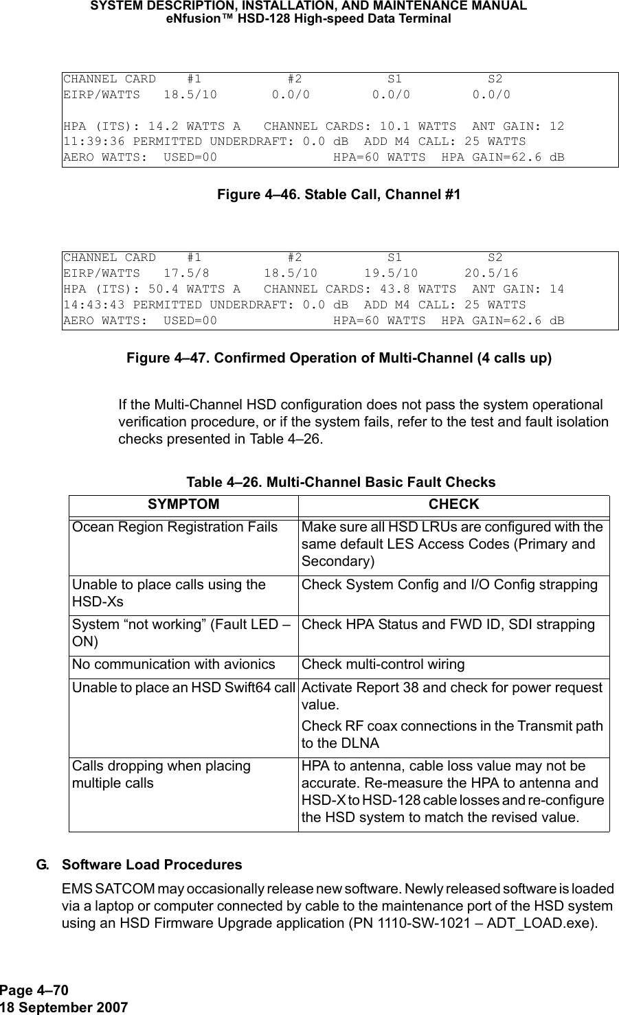 Page 4–7018 September 2007SYSTEM DESCRIPTION, INSTALLATION, AND MAINTENANCE MANUALeNfusion™ HSD-128 High-speed Data TerminalFigure 4–46. Stable Call, Channel #1Figure 4–47. Confirmed Operation of Multi-Channel (4 calls up)If the Multi-Channel HSD configuration does not pass the system operational verification procedure, or if the system fails, refer to the test and fault isolation checks presented in Table 4–26.G. Software Load ProceduresEMS SATCOM may occasionally release new software. Newly released software is loaded via a laptop or computer connected by cable to the maintenance port of the HSD system using an HSD Firmware Upgrade application (PN 1110-SW-1021 – ADT_LOAD.exe).CHANNEL CARD    #1           #2           S1           S2EIRP/WATTS   18.5/10       0.0/0        0.0/0        0.0/0HPA (ITS): 14.2 WATTS A   CHANNEL CARDS: 10.1 WATTS  ANT GAIN: 1211:39:36 PERMITTED UNDERDRAFT: 0.0 dB  ADD M4 CALL: 25 WATTSAERO WATTS:  USED=00               HPA=60 WATTS  HPA GAIN=62.6 dBCHANNEL CARD    #1           #2           S1           S2EIRP/WATTS   17.5/8       18.5/10      19.5/10      20.5/16        HPA (ITS): 50.4 WATTS A   CHANNEL CARDS: 43.8 WATTS  ANT GAIN: 14 14:43:43 PERMITTED UNDERDRAFT: 0.0 dB  ADD M4 CALL: 25 WATTSAERO WATTS:  USED=00               HPA=60 WATTS  HPA GAIN=62.6 dB Table 4–26. Multi-Channel Basic Fault ChecksSYMPTOM CHECKOcean Region Registration Fails Make sure all HSD LRUs are configured with the same default LES Access Codes (Primary and Secondary)Unable to place calls using the HSD-XsCheck System Config and I/O Config strappingSystem “not working” (Fault LED – ON)Check HPA Status and FWD ID, SDI strappingNo communication with avionics Check multi-control wiringUnable to place an HSD Swift64 call Activate Report 38 and check for power request value. Check RF coax connections in the Transmit path to the DLNACalls dropping when placing multiple calls HPA to antenna, cable loss value may not be accurate. Re-measure the HPA to antenna and HSD-X to HSD-128 cable losses and re-configure the HSD system to match the revised value.