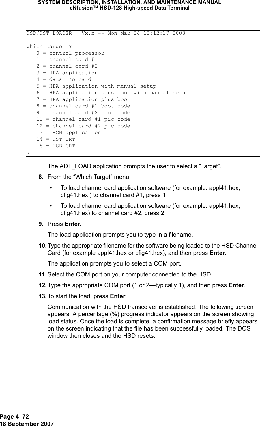 Page 4–7218 September 2007SYSTEM DESCRIPTION, INSTALLATION, AND MAINTENANCE MANUALeNfusion™ HSD-128 High-speed Data TerminalThe ADT_LOAD application prompts the user to select a “Target”. 8. From the “Which Target” menu:• To load channel card application software (for example: appl41.hex, cfig41.hex ) to channel card #1, press 1  • To load channel card application software (for example: appl41.hex, cfig41.hex) to channel card #2, press 2  9. Press Enter.The load application prompts you to type in a filename. 10. Type the appropriate filename for the software being loaded to the HSD Channel Card (for example appl41.hex or cfig41.hex), and then press Enter. The application prompts you to select a COM port. 11. Select the COM port on your computer connected to the HSD.  12. Type the appropriate COM port (1 or 2—typically 1), and then press Enter.  13. To start the load, press Enter.Communication with the HSD transceiver is established. The following screen appears. A percentage (%) progress indicator appears on the screen showing load status. Once the load is complete, a confirmation message briefly appears on the screen indicating that the file has been successfully loaded. The DOS window then closes and the HSD resets.HSD/HST LOADER   Vx.x -- Mon Mar 24 12:12:17 2003which target ?   0 = control processor   1 = channel card #1   2 = channel card #2   3 = HPA application   4 = data i/o card   5 = HPA application with manual setup   6 = HPA application plus boot with manual setup   7 = HPA application plus boot   8 = channel card #1 boot code   9 = channel card #2 boot code   11 = channel card #1 pic code   12 = channel card #2 pic code   13 = HCM application   14 = HST ORT   15 = HSD ORT?