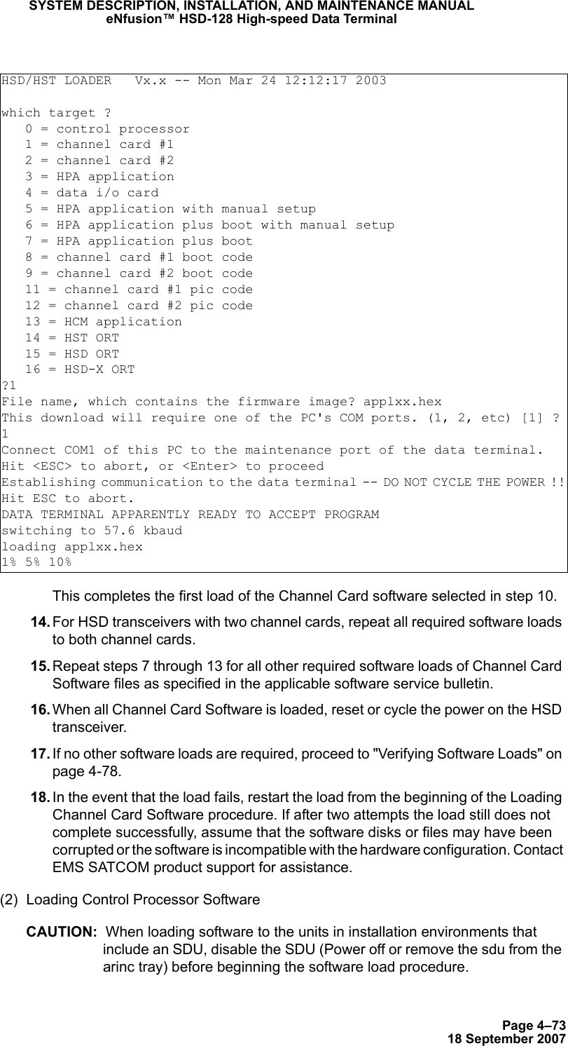 Page 4–7318 September 2007SYSTEM DESCRIPTION, INSTALLATION, AND MAINTENANCE MANUALeNfusion™ HSD-128 High-speed Data TerminalThis completes the first load of the Channel Card software selected in step 10. 14. For HSD transceivers with two channel cards, repeat all required software loads to both channel cards.  15. Repeat steps 7 through 13 for all other required software loads of Channel Card Software files as specified in the applicable software service bulletin. 16. When all Channel Card Software is loaded, reset or cycle the power on the HSD transceiver.  17. If no other software loads are required, proceed to &quot;Verifying Software Loads&quot; on page 4-78. 18. In the event that the load fails, restart the load from the beginning of the Loading Channel Card Software procedure. If after two attempts the load still does not complete successfully, assume that the software disks or files may have been corrupted or the software is incompatible with the hardware configuration. Contact EMS SATCOM product support for assistance. (2) Loading Control Processor Software CAUTION:  When loading software to the units in installation environments that include an SDU, disable the SDU (Power off or remove the sdu from the arinc tray) before beginning the software load procedure.HSD/HST LOADER   Vx.x -- Mon Mar 24 12:12:17 2003which target ?   0 = control processor   1 = channel card #1   2 = channel card #2   3 = HPA application   4 = data i/o card   5 = HPA application with manual setup   6 = HPA application plus boot with manual setup   7 = HPA application plus boot   8 = channel card #1 boot code   9 = channel card #2 boot code   11 = channel card #1 pic code   12 = channel card #2 pic code   13 = HCM application   14 = HST ORT   15 = HSD ORT   16 = HSD-X ORT?1 File name, which contains the firmware image? applxx.hexThis download will require one of the PC&apos;s COM ports. (1, 2, etc) [1] ?1Connect COM1 of this PC to the maintenance port of the data terminal.Hit &lt;ESC&gt; to abort, or &lt;Enter&gt; to proceedEstablishing communication to the data terminal -- DO NOT CYCLE THE POWER !!Hit ESC to abort.DATA TERMINAL APPARENTLY READY TO ACCEPT PROGRAMswitching to 57.6 kbaudloading applxx.hex1% 5% 10%