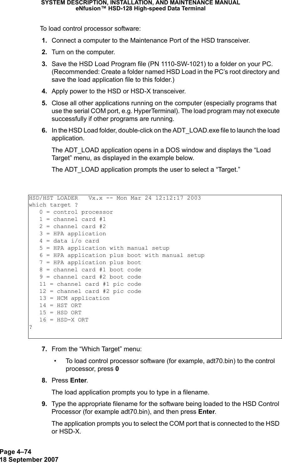 Page 4–7418 September 2007SYSTEM DESCRIPTION, INSTALLATION, AND MAINTENANCE MANUALeNfusion™ HSD-128 High-speed Data TerminalTo load control processor software: 1. Connect a computer to the Maintenance Port of the HSD transceiver.  2. Turn on the computer. 3. Save the HSD Load Program file (PN 1110-SW-1021) to a folder on your PC. (Recommended: Create a folder named HSD Load in the PC’s root directory and save the load application file to this folder.)  4. Apply power to the HSD or HSD-X transceiver. 5. Close all other applications running on the computer (especially programs that use the serial COM port, e.g. HyperTerminal). The load program may not execute successfully if other programs are running. 6. In the HSD Load folder, double-click on the ADT_LOAD.exe file to launch the load application.The ADT_LOAD application opens in a DOS window and displays the “Load Target” menu, as displayed in the example below. The ADT_LOAD application prompts the user to select a “Target.” 7. From the “Which Target” menu:• To load control processor software (for example, adt70.bin) to the control processor, press 0   8. Press Enter.The load application prompts you to type in a filename. 9. Type the appropriate filename for the software being loaded to the HSD Control Processor (for example adt70.bin), and then press Enter.The application prompts you to select the COM port that is connected to the HSD or HSD-X.HSD/HST LOADER   Vx.x -- Mon Mar 24 12:12:17 2003which target ?   0 = control processor   1 = channel card #1   2 = channel card #2   3 = HPA application   4 = data i/o card   5 = HPA application with manual setup   6 = HPA application plus boot with manual setup   7 = HPA application plus boot   8 = channel card #1 boot code   9 = channel card #2 boot code   11 = channel card #1 pic code   12 = channel card #2 pic code   13 = HCM application   14 = HST ORT   15 = HSD ORT   16 = HSD-X ORT?